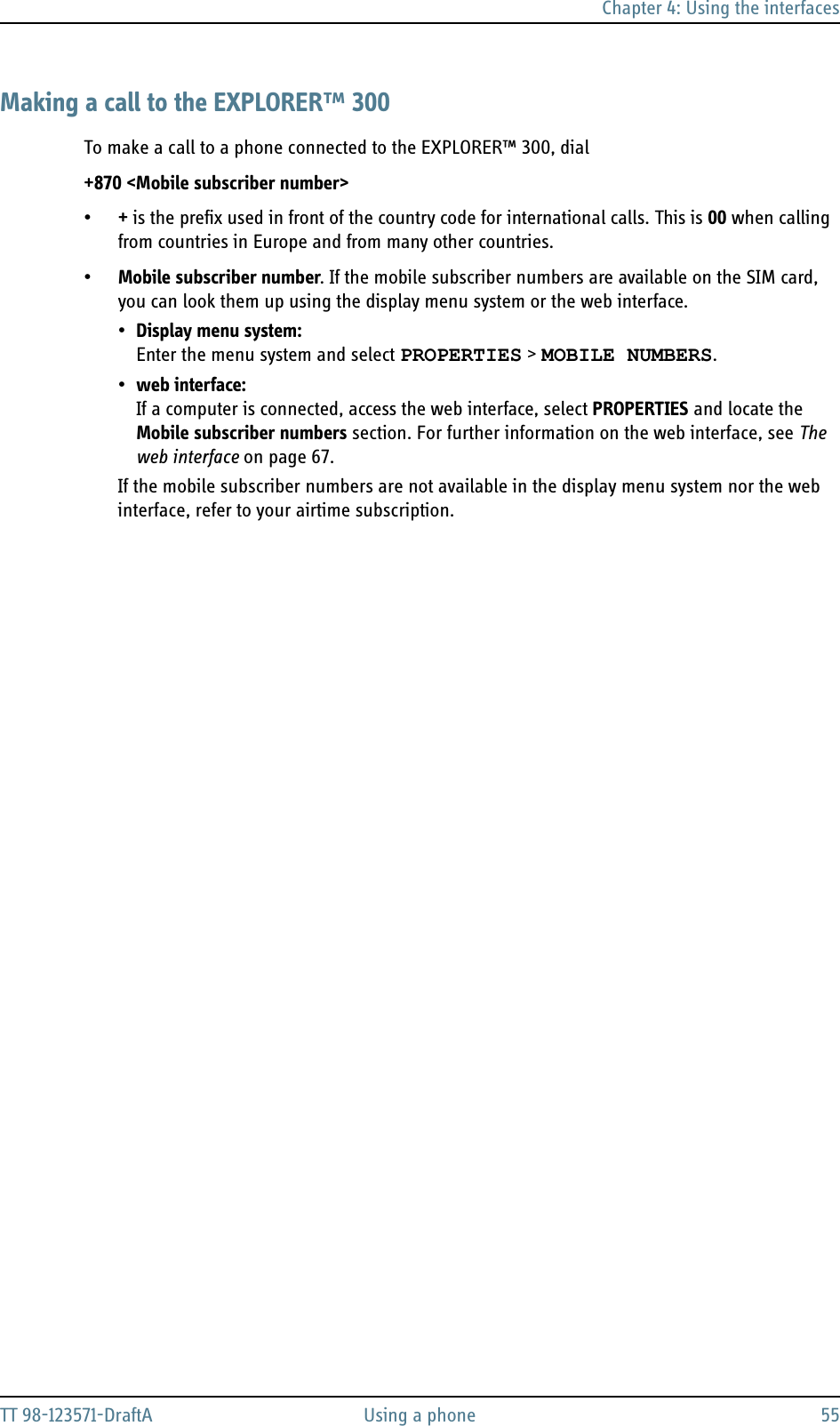 Chapter 4: Using the interfacesTT 98-123571-DraftA Using a phone 55Making a call to the EXPLORER™ 300To make a call to a phone connected to the EXPLORER™ 300, dial +870 &lt;Mobile subscriber number&gt;•+ is the prefix used in front of the country code for international calls. This is 00 when calling from countries in Europe and from many other countries.•Mobile subscriber number. If the mobile subscriber numbers are available on the SIM card, you can look them up using the display menu system or the web interface. •Display menu system: Enter the menu system and select PROPERTIES &gt; MOBILE NUMBERS.•web interface:If a computer is connected, access the web interface, select PROPERTIES and locate the Mobile subscriber numbers section. For further information on the web interface, see The web interface on page 67.If the mobile subscriber numbers are not available in the display menu system nor the web interface, refer to your airtime subscription.