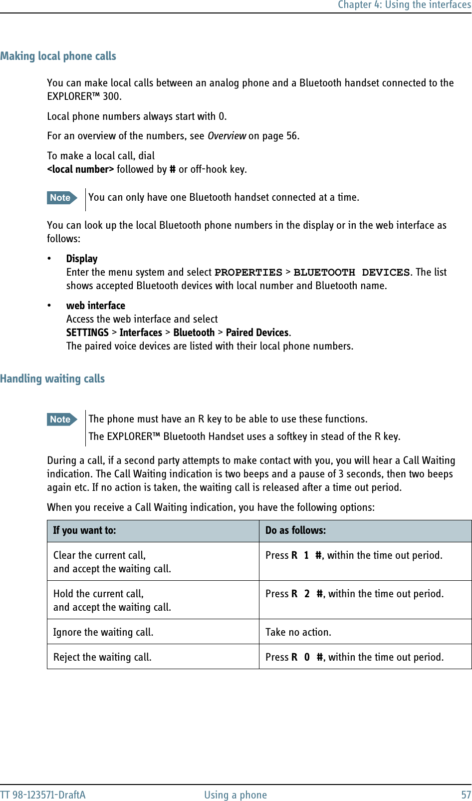 Chapter 4: Using the interfacesTT 98-123571-DraftA Using a phone 57Making local phone callsYou can make local calls between an analog phone and a Bluetooth handset connected to the EXPLORER™ 300.Local phone numbers always start with 0.For an overview of the numbers, see Overview on page 56.To make a local call, dial&lt;local number&gt; followed by # or off-hook key.You can look up the local Bluetooth phone numbers in the display or in the web interface as follows:•Display Enter the menu system and select PROPERTIES &gt; BLUETOOTH DEVICES. The list shows accepted Bluetooth devices with local number and Bluetooth name.•web interface Access the web interface and selectSETTINGS &gt; Interfaces &gt; Bluetooth &gt; Paired Devices. The paired voice devices are listed with their local phone numbers.Handling waiting callsDuring a call, if a second party attempts to make contact with you, you will hear a Call Waiting indication. The Call Waiting indication is two beeps and a pause of 3 seconds, then two beeps again etc. If no action is taken, the waiting call is released after a time out period.When you receive a Call Waiting indication, you have the following options:Note You can only have one Bluetooth handset connected at a time.Note The phone must have an R key to be able to use these functions.The EXPLORER™ Bluetooth Handset uses a softkey in stead of the R key.If you want to: Do as follows:Clear the current call,and accept the waiting call.Press R 1 #, within the time out period.Hold the current call,and accept the waiting call.Press R 2 #, within the time out period.Ignore the waiting call. Take no action.Reject the waiting call. Press R 0 #, within the time out period.