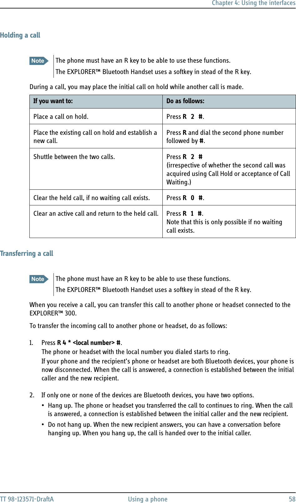 Chapter 4: Using the interfacesTT 98-123571-DraftA Using a phone 58Holding a callDuring a call, you may place the initial call on hold while another call is made. Transferring a callWhen you receive a call, you can transfer this call to another phone or headset connected to the EXPLORER™ 300.To transfer the incoming call to another phone or headset, do as follows:1. Press R 4 * &lt;local number&gt; #.The phone or headset with the local number you dialed starts to ring. If your phone and the recipient’s phone or headset are both Bluetooth devices, your phone is now disconnected. When the call is answered, a connection is established between the initial caller and the new recipient.2. If only one or none of the devices are Bluetooth devices, you have two options.• Hang up. The phone or headset you transferred the call to continues to ring. When the call is answered, a connection is established between the initial caller and the new recipient.• Do not hang up. When the new recipient answers, you can have a conversation before hanging up. When you hang up, the call is handed over to the initial caller.Note The phone must have an R key to be able to use these functions.The EXPLORER™ Bluetooth Handset uses a softkey in stead of the R key.If you want to: Do as follows:Place a call on hold. Press R 2 #.Place the existing call on hold and establish a new call.Press R and dial the second phone number followed by #.Shuttle between the two calls. Press R 2 #(irrespective of whether the second call was acquired using Call Hold or acceptance of Call Waiting.)Clear the held call, if no waiting call exists. Press R 0 #.Clear an active call and return to the held call. Press R 1 #. Note that this is only possible if no waiting call exists.Note The phone must have an R key to be able to use these functions.The EXPLORER™ Bluetooth Handset uses a softkey in stead of the R key.