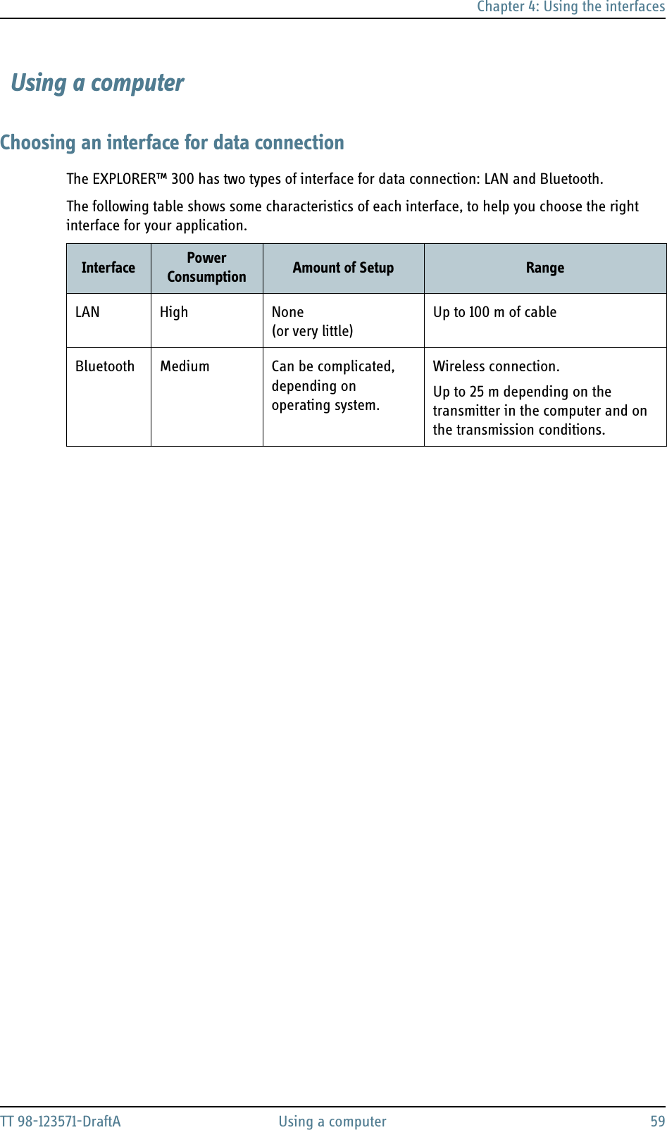 Chapter 4: Using the interfacesTT 98-123571-DraftA Using a computer 59 Using a computerChoosing an interface for data connectionThe EXPLORER™ 300 has two types of interface for data connection: LAN and Bluetooth. The following table shows some characteristics of each interface, to help you choose the right interface for your application.Interface Power Consumption Amount of Setup RangeLAN High None (or very little)Up to 100 m of cableBluetooth Medium Can be complicated, depending on operating system.Wireless connection.Up to 25 m depending on the transmitter in the computer and on the transmission conditions.