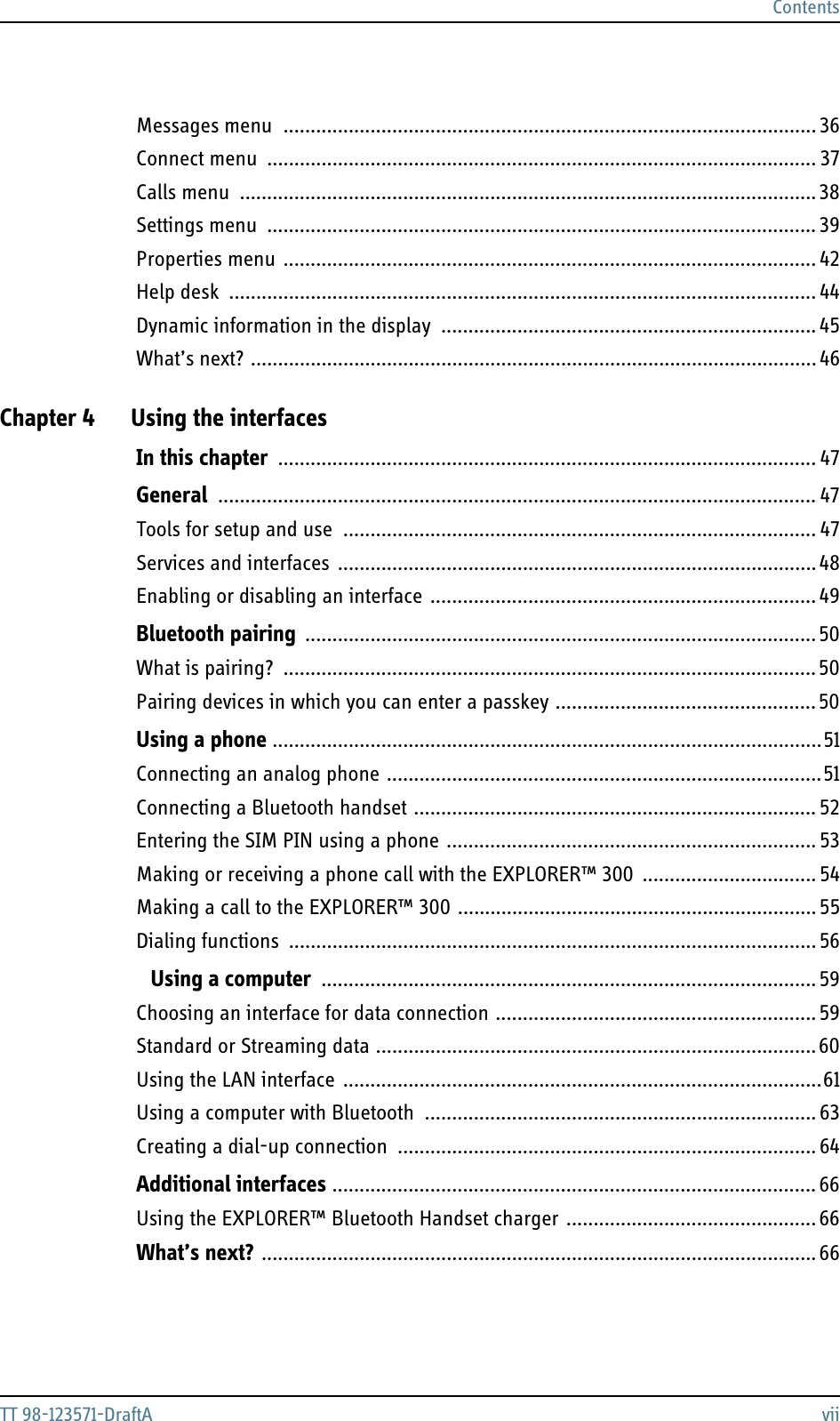 ContentsTT 98-123571-DraftA viiMessages menu  .................................................................................................. 36Connect menu  ..................................................................................................... 37Calls menu  ..........................................................................................................38Settings menu ..................................................................................................... 39Properties menu .................................................................................................. 42Help desk  ............................................................................................................ 44Dynamic information in the display  ..................................................................... 45What’s next? ........................................................................................................ 46Chapter 4 Using the interfacesIn this chapter ................................................................................................... 47General .............................................................................................................. 47Tools for setup and use  ....................................................................................... 47Services and interfaces ........................................................................................ 48Enabling or disabling an interface ....................................................................... 49Bluetooth pairing ..............................................................................................50What is pairing?  ..................................................................................................50Pairing devices in which you can enter a passkey ................................................50Using a phone .....................................................................................................51Connecting an analog phone ................................................................................51Connecting a Bluetooth handset .......................................................................... 52Entering the SIM PIN using a phone .................................................................... 53Making or receiving a phone call with the EXPLORER™ 300  ................................ 54Making a call to the EXPLORER™ 300 .................................................................. 55Dialing functions ................................................................................................. 56 Using a computer ........................................................................................... 59Choosing an interface for data connection ........................................................... 59Standard or Streaming data .................................................................................60Using the LAN interface ........................................................................................61Using a computer with Bluetooth  ........................................................................ 63Creating a dial-up connection ............................................................................. 64Additional interfaces ......................................................................................... 66Using the EXPLORER™ Bluetooth Handset charger .............................................. 66What’s next? ...................................................................................................... 66