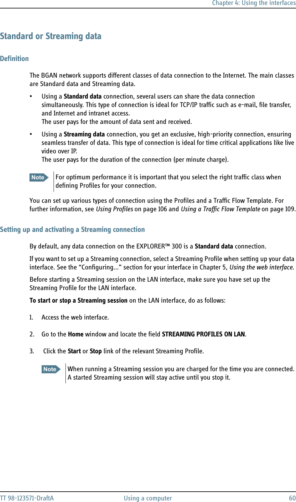 Chapter 4: Using the interfacesTT 98-123571-DraftA Using a computer 60Standard or Streaming dataDefinitionThe BGAN network supports different classes of data connection to the Internet. The main classes are Standard data and Streaming data.• Using a Standard data connection, several users can share the data connection simultaneously. This type of connection is ideal for TCP/IP traffic such as e-mail, file transfer, and Internet and intranet access. The user pays for the amount of data sent and received.• Using a Streaming data connection, you get an exclusive, high-priority connection, ensuring seamless transfer of data. This type of connection is ideal for time critical applications like live video over IP.The user pays for the duration of the connection (per minute charge).You can set up various types of connection using the Profiles and a Traffic Flow Template. For further information, see Using Profiles on page 106 and Using a Traffic Flow Template on page 109.Setting up and activating a Streaming connectionBy default, any data connection on the EXPLORER™ 300 is a Standard data connection.If you want to set up a Streaming connection, select a Streaming Profile when setting up your data interface. See the “Configuring...” section for your interface in Chapter 5, Using the web interface. Before starting a Streaming session on the LAN interface, make sure you have set up the Streaming Profile for the LAN interface.To start or stop a Streaming session on the LAN interface, do as follows:1. Access the web interface.2. Go to the Home window and locate the field STREAMING PROFILES ON LAN.3.  Click the Start or Stop link of the relevant Streaming Profile. Note For optimum performance it is important that you select the right traffic class when defining Profiles for your connection. Note When running a Streaming session you are charged for the time you are connected. A started Streaming session will stay active until you stop it.