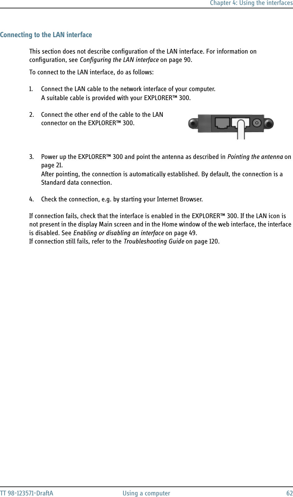 Chapter 4: Using the interfacesTT 98-123571-DraftA Using a computer 62Connecting to the LAN interfaceThis section does not describe configuration of the LAN interface. For information on configuration, see Configuring the LAN interface on page 90.To connect to the LAN interface, do as follows:1. Connect the LAN cable to the network interface of your computer.A suitable cable is provided with your EXPLORER™ 300.2. Connect the other end of the cable to the LAN connector on the EXPLORER™ 300. 3. Power up the EXPLORER™ 300 and point the antenna as described in Pointing the antenna on page 21. After pointing, the connection is automatically established. By default, the connection is a Standard data connection.4. Check the connection, e.g. by starting your Internet Browser.If connection fails, check that the interface is enabled in the EXPLORER™ 300. If the LAN icon is not present in the display Main screen and in the Home window of the web interface, the interface is disabled. See Enabling or disabling an interface on page 49.If connection still fails, refer to the Troubleshooting Guide on page 120.