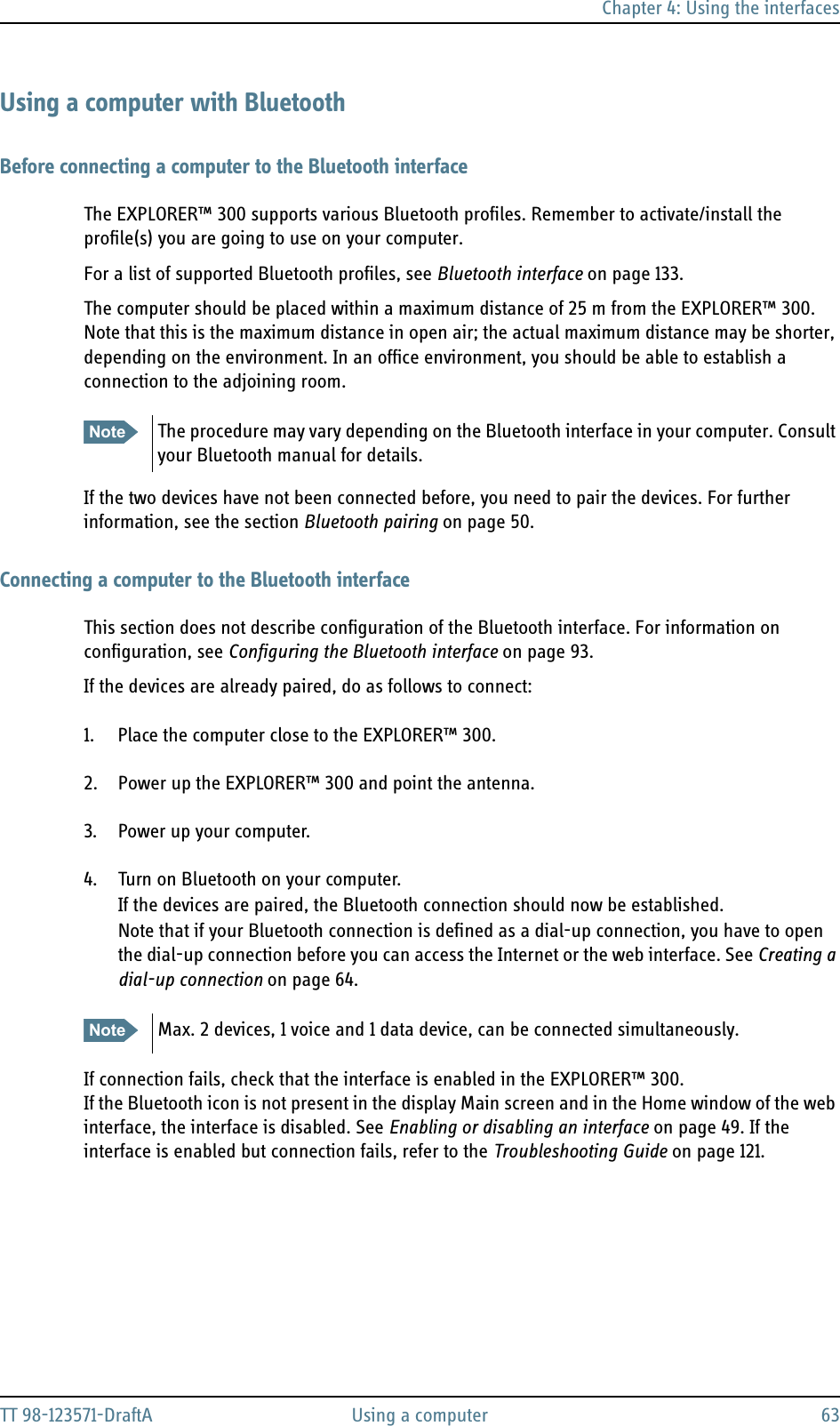 Chapter 4: Using the interfacesTT 98-123571-DraftA Using a computer 63Using a computer with BluetoothBefore connecting a computer to the Bluetooth interfaceThe EXPLORER™ 300 supports various Bluetooth profiles. Remember to activate/install the profile(s) you are going to use on your computer.For a list of supported Bluetooth profiles, see Bluetooth interface on page 133.The computer should be placed within a maximum distance of 25 m from the EXPLORER™ 300. Note that this is the maximum distance in open air; the actual maximum distance may be shorter, depending on the environment. In an office environment, you should be able to establish a connection to the adjoining room.If the two devices have not been connected before, you need to pair the devices. For further information, see the section Bluetooth pairing on page 50.Connecting a computer to the Bluetooth interfaceThis section does not describe configuration of the Bluetooth interface. For information on configuration, see Configuring the Bluetooth interface on page 93.If the devices are already paired, do as follows to connect:1. Place the computer close to the EXPLORER™ 300.2. Power up the EXPLORER™ 300 and point the antenna.3. Power up your computer.4. Turn on Bluetooth on your computer.If the devices are paired, the Bluetooth connection should now be established.Note that if your Bluetooth connection is defined as a dial-up connection, you have to open the dial-up connection before you can access the Internet or the web interface. See Creating a dial-up connection on page 64. If connection fails, check that the interface is enabled in the EXPLORER™ 300.If the Bluetooth icon is not present in the display Main screen and in the Home window of the web interface, the interface is disabled. See Enabling or disabling an interface on page 49. If the interface is enabled but connection fails, refer to the Troubleshooting Guide on page 121.Note The procedure may vary depending on the Bluetooth interface in your computer. Consult your Bluetooth manual for details.Note Max. 2 devices, 1 voice and 1 data device, can be connected simultaneously.