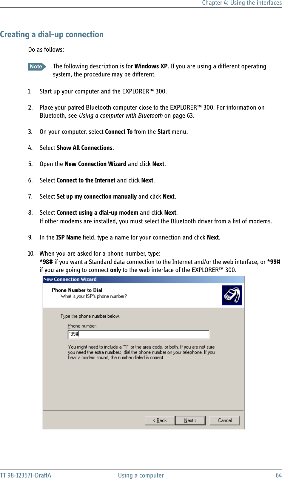 Chapter 4: Using the interfacesTT 98-123571-DraftA Using a computer 64Creating a dial-up connectionDo as follows: 1. Start up your computer and the EXPLORER™ 300.2. Place your paired Bluetooth computer close to the EXPLORER™ 300. For information on Bluetooth, see Using a computer with Bluetooth on page 63.3. On your computer, select Connect To from the Start menu.4. Select Show All Connections.5. Open the New Connection Wizard and click Next.6. Select Connect to the Internet and click Next.7. S el ect   Set up my connection manually and click Next.8. Select Connect using a dial-up modem and click Next.If other modems are installed, you must select the Bluetooth driver from a list of modems.9. In the ISP Name field, type a name for your connection and click Next.10. When you are asked for a phone number, type: *98# if you want a Standard data connection to the Internet and/or the web interface, or *99# if you are going to connect only to the web interface of the EXPLORER™ 300.Note The following description is for Windows XP. If you are using a different operating system, the procedure may be different.