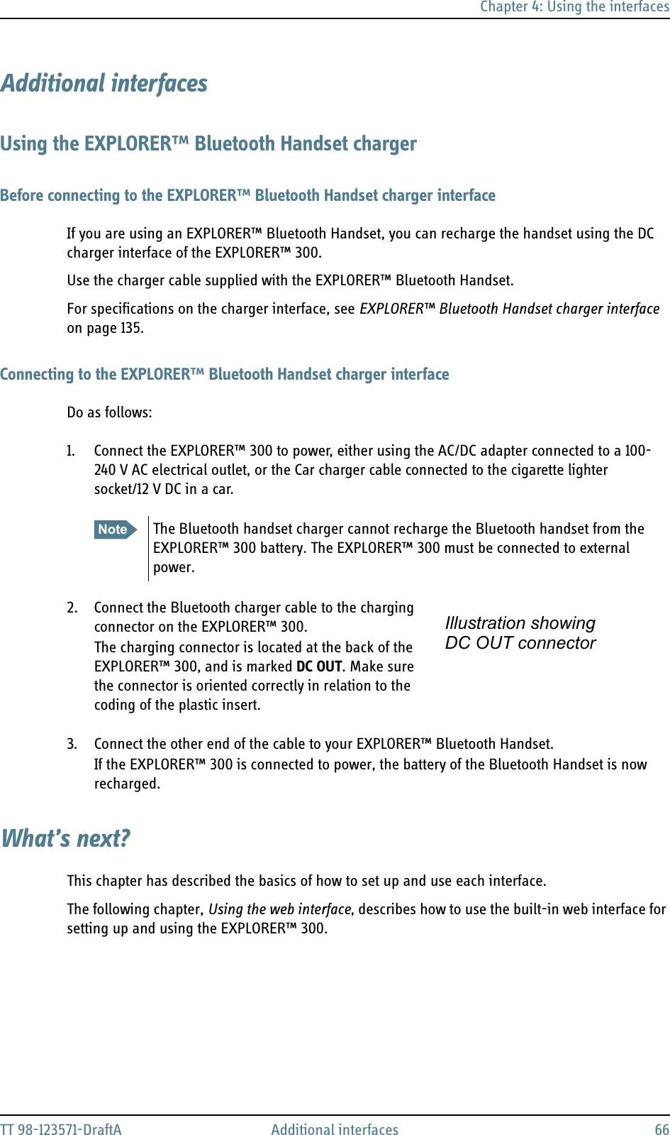 Chapter 4: Using the interfacesTT 98-123571-DraftA Additional interfaces 66Additional interfacesUsing the EXPLORER™ Bluetooth Handset chargerBefore connecting to the EXPLORER™ Bluetooth Handset charger interfaceIf you are using an EXPLORER™ Bluetooth Handset, you can recharge the handset using the DC charger interface of the EXPLORER™ 300.Use the charger cable supplied with the EXPLORER™ Bluetooth Handset.For specifications on the charger interface, see EXPLORER™ Bluetooth Handset charger interface on page 135.Connecting to the EXPLORER™ Bluetooth Handset charger interfaceDo as follows:1. Connect the EXPLORER™ 300 to power, either using the AC/DC adapter connected to a 100-240 V AC electrical outlet, or the Car charger cable connected to the cigarette lighter socket/12 V DC in a car.2. Connect the Bluetooth charger cable to the charging connector on the EXPLORER™ 300.   The charging connector is located at the back of the EXPLORER™ 300, and is marked DC OUT. Make sure the connector is oriented correctly in relation to the coding of the plastic insert.3. Connect the other end of the cable to your EXPLORER™ Bluetooth Handset.If the EXPLORER™ 300 is connected to power, the battery of the Bluetooth Handset is now recharged.What’s next?This chapter has described the basics of how to set up and use each interface.The following chapter, Using the web interface, describes how to use the built-in web interface for setting up and using the EXPLORER™ 300.Note The Bluetooth handset charger cannot recharge the Bluetooth handset from the EXPLORER™ 300 battery. The EXPLORER™ 300 must be connected to external power.Illustration showing DC OUT connector