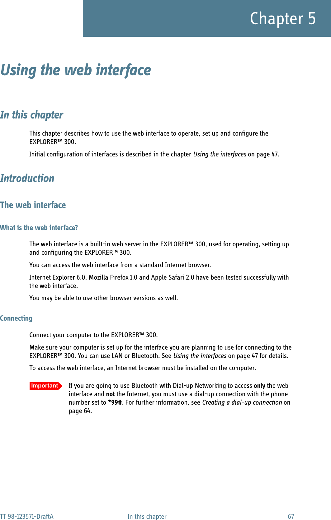 TT 98-123571-DraftA In this chapter 67Chapter 5Using the web interface 5In this chapterThis chapter describes how to use the web interface to operate, set up and configure the EXPLORER™ 300. Initial configuration of interfaces is described in the chapter Using the interfaces on page 47.IntroductionThe web interfaceWhat is the web interface?The web interface is a built-in web server in the EXPLORER™ 300, used for operating, setting up and configuring the EXPLORER™ 300. You can access the web interface from a standard Internet browser. Internet Explorer 6.0, Mozilla Firefox 1.0 and Apple Safari 2.0 have been tested successfully with the web interface.You may be able to use other browser versions as well.ConnectingConnect your computer to the EXPLORER™ 300.Make sure your computer is set up for the interface you are planning to use for connecting to the EXPLORER™ 300. You can use LAN or Bluetooth. See Using the interfaces on page 47 for details.To access the web interface, an Internet browser must be installed on the computer. Important If you are going to use Bluetooth with Dial-up Networking to access only the web interface and not the Internet, you must use a dial-up connection with the phone number set to *99#. For further information, see Creating a dial-up connection on page 64.