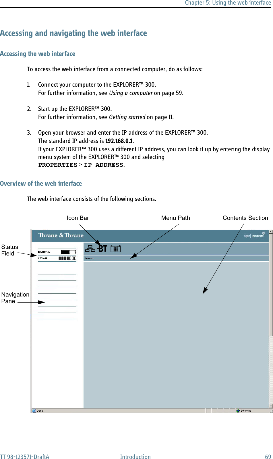 Chapter 5: Using the web interfaceTT 98-123571-DraftA Introduction 69Accessing and navigating the web interfaceAccessing the web interfaceTo access the web interface from a connected computer, do as follows:1. Connect your computer to the EXPLORER™ 300.For further information, see Using a computer on page 59.2. Start up the EXPLORER™ 300. For further information, see Getting started on page 11.3. Open your browser and enter the IP address of the EXPLORER™ 300.The standard IP address is 192.168.0.1.If your EXPLORER™ 300 uses a different IP address, you can look it up by entering the display menu system of the EXPLORER™ 300 and selecting PROPERTIES &gt; IP ADDRESS.Overview of the web interfaceThe web interface consists of the following sections. NavigationStatusIcon Bar Contents SectionPaneMenu PathField