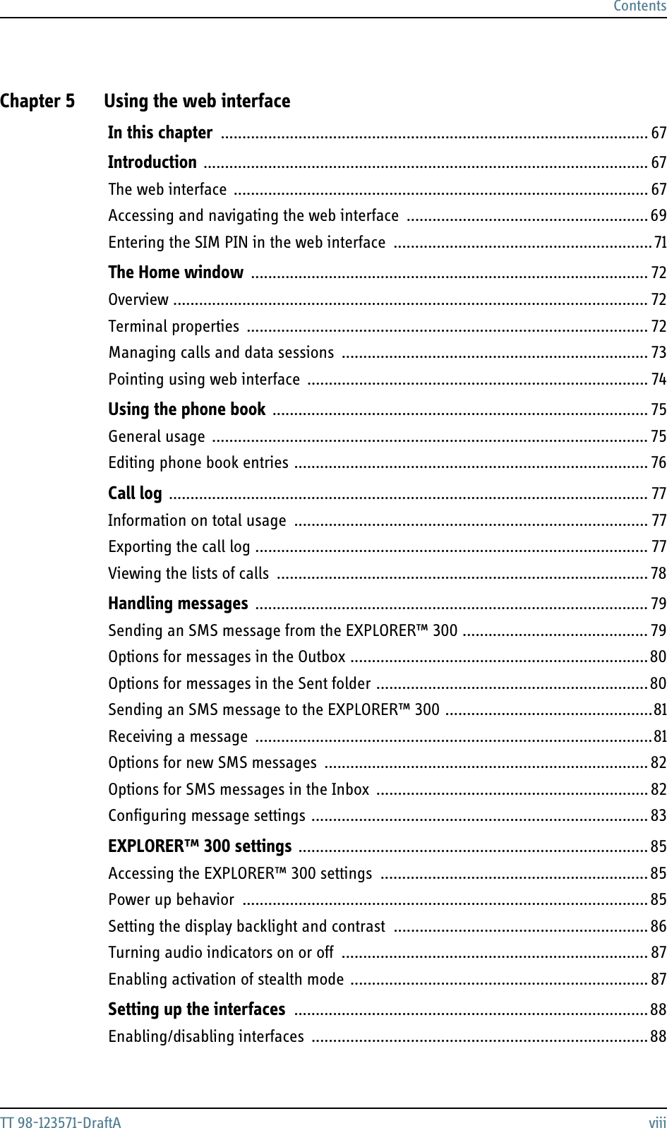 ContentsTT 98-123571-DraftA viiiChapter 5 Using the web interfaceIn this chapter ................................................................................................... 67Introduction ....................................................................................................... 67The web interface ................................................................................................ 67Accessing and navigating the web interface  ........................................................ 69Entering the SIM PIN in the web interface  ............................................................71The Home window ............................................................................................ 72Overview .............................................................................................................. 72Terminal properties ............................................................................................. 72Managing calls and data sessions  ....................................................................... 73Pointing using web interface  ............................................................................... 74Using the phone book ....................................................................................... 75General usage ..................................................................................................... 75Editing phone book entries .................................................................................. 76Call log ............................................................................................................... 77Information on total usage  .................................................................................. 77Exporting the call log ........................................................................................... 77Viewing the lists of calls  ...................................................................................... 78Handling messages ........................................................................................... 79Sending an SMS message from the EXPLORER™ 300 ........................................... 79Options for messages in the Outbox .....................................................................80Options for messages in the Sent folder ...............................................................80Sending an SMS message to the EXPLORER™ 300 ................................................81Receiving a message ............................................................................................81Options for new SMS messages  ........................................................................... 82Options for SMS messages in the Inbox  ............................................................... 82Configuring message settings ..............................................................................83EXPLORER™ 300 settings .................................................................................85Accessing the EXPLORER™ 300 settings  ..............................................................85Power up behavior  .............................................................................................. 85Setting the display backlight and contrast  ...........................................................86Turning audio indicators on or off  ....................................................................... 87Enabling activation of stealth mode ..................................................................... 87Setting up the interfaces ..................................................................................88Enabling/disabling interfaces ..............................................................................88