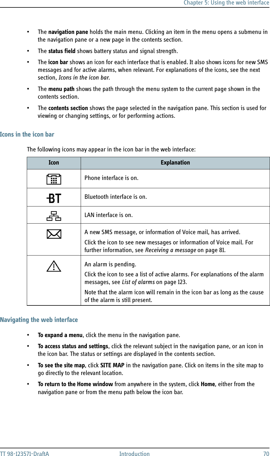 Chapter 5: Using the web interfaceTT 98-123571-DraftA Introduction 70•The navigation pane holds the main menu. Clicking an item in the menu opens a submenu in the navigation pane or a new page in the contents section.•The status field shows battery status and signal strength.•The icon bar shows an icon for each interface that is enabled. It also shows icons for new SMS messages and for active alarms, when relevant. For explanations of the icons, see the next section, Icons in the icon bar.•The menu path shows the path through the menu system to the current page shown in the contents section. •The contents section shows the page selected in the navigation pane. This section is used for viewing or changing settings, or for performing actions.Icons in the icon barThe following icons may appear in the icon bar in the web interface:Navigating the web interface•To expand a menu, click the menu in the navigation pane. •To access status and settings, click the relevant subject in the navigation pane, or an icon in the icon bar. The status or settings are displayed in the contents section.•To see the site map, click SITE MAP in the navigation pane. Click on items in the site map to go directly to the relevant location.•To return to the Home window from anywhere in the system, click Home, either from the navigation pane or from the menu path below the icon bar.Icon ExplanationPhone interface is on.Bluetooth interface is on.LAN interface is on. A new SMS message, or information of Voice mail, has arrived.Click the icon to see new messages or information of Voice mail. For further information, see Receiving a message on page 81.An alarm is pending.Click the icon to see a list of active alarms. For explanations of the alarm messages, see List of alarms on page 123.Note that the alarm icon will remain in the icon bar as long as the cause of the alarm is still present.