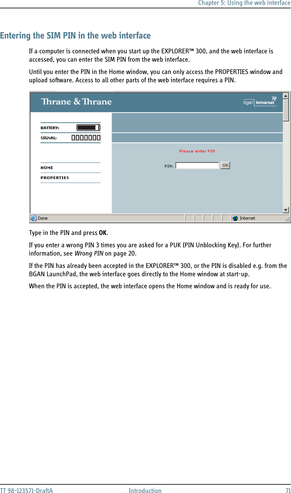 Chapter 5: Using the web interfaceTT 98-123571-DraftA Introduction 71Entering the SIM PIN in the web interfaceIf a computer is connected when you start up the EXPLORER™ 300, and the web interface is accessed, you can enter the SIM PIN from the web interface.Until you enter the PIN in the Home window, you can only access the PROPERTIES window and upload software. Access to all other parts of the web interface requires a PIN.Type in the PIN and press OK.If you enter a wrong PIN 3 times you are asked for a PUK (PIN Unblocking Key). For further information, see Wrong PIN on page 20.If the PIN has already been accepted in the EXPLORER™ 300, or the PIN is disabled e.g. from the BGAN LaunchPad, the web interface goes directly to the Home window at start-up. When the PIN is accepted, the web interface opens the Home window and is ready for use.