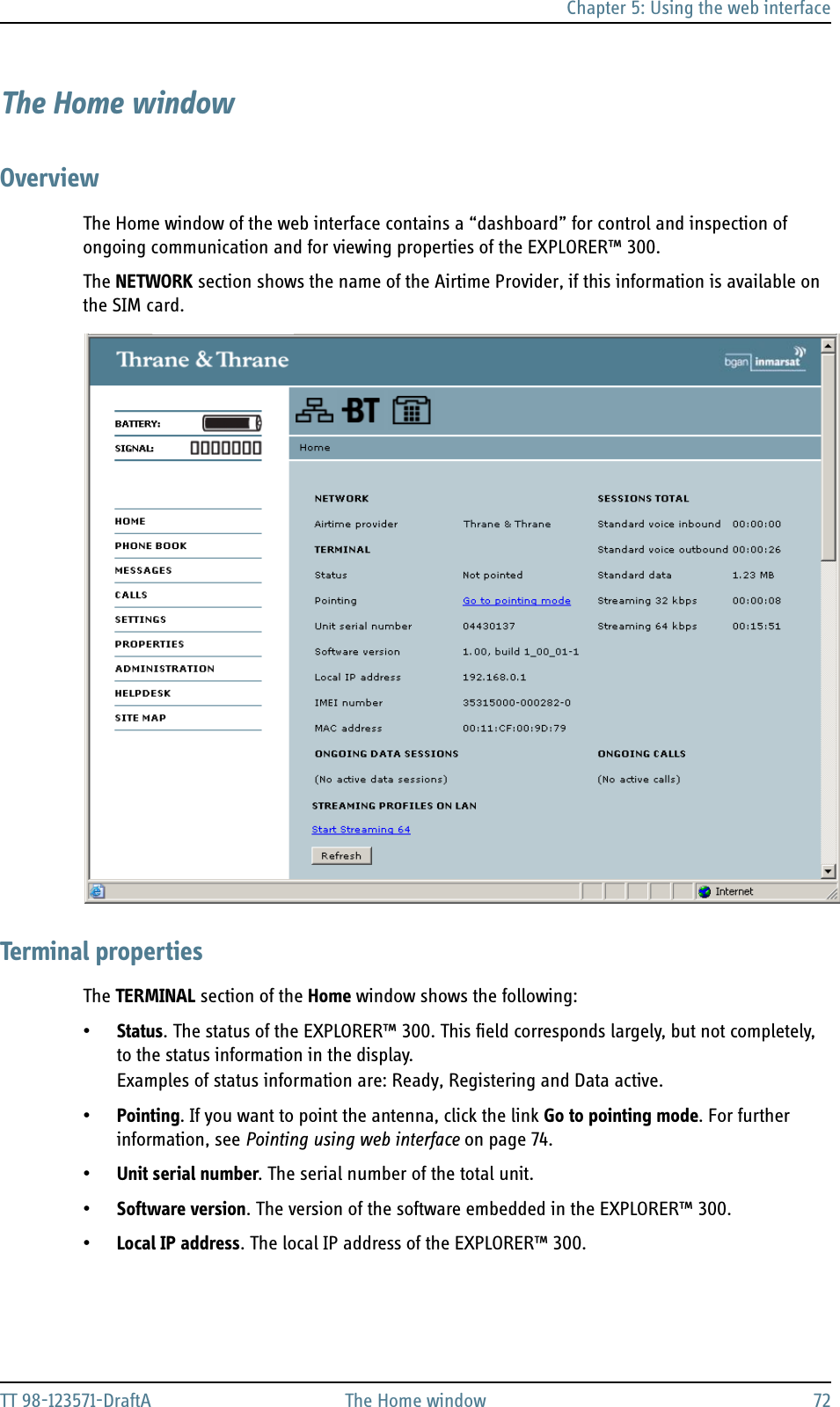 Chapter 5: Using the web interfaceTT 98-123571-DraftA The Home window 72The Home windowOverviewThe Home window of the web interface contains a “dashboard” for control and inspection of ongoing communication and for viewing properties of the EXPLORER™ 300.The NETWORK section shows the name of the Airtime Provider, if this information is available on the SIM card.Terminal propertiesThe TERMINAL section of the Home window shows the following:•Status. The status of the EXPLORER™ 300. This field corresponds largely, but not completely, to the status information in the display. Examples of status information are: Ready, Registering and Data active.•Pointing. If you want to point the antenna, click the link Go to pointing mode. For further information, see Pointing using web interface on page 74.•Unit serial number. The serial number of the total unit.•Software version. The version of the software embedded in the EXPLORER™ 300.•Local IP address. The local IP address of the EXPLORER™ 300. 