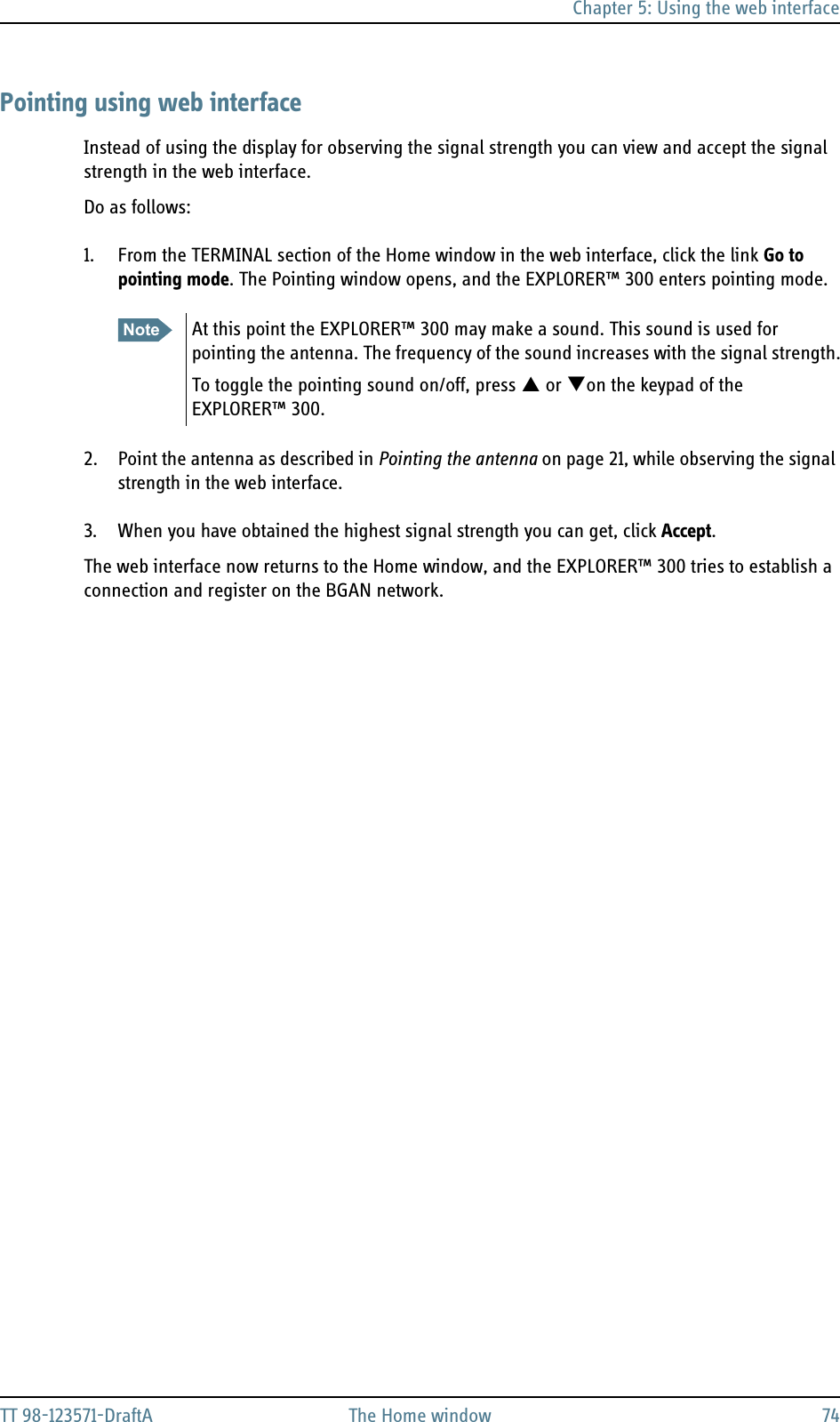 Chapter 5: Using the web interfaceTT 98-123571-DraftA The Home window 74Pointing using web interfaceInstead of using the display for observing the signal strength you can view and accept the signal strength in the web interface.Do as follows:1. From the TERMINAL section of the Home window in the web interface, click the link Go to pointing mode. The Pointing window opens, and the EXPLORER™ 300 enters pointing mode.2. Point the antenna as described in Pointing the antenna on page 21, while observing the signal strength in the web interface.3. When you have obtained the highest signal strength you can get, click Accept.The web interface now returns to the Home window, and the EXPLORER™ 300 tries to establish a connection and register on the BGAN network. Note At this point the EXPLORER™ 300 may make a sound. This sound is used for pointing the antenna. The frequency of the sound increases with the signal strength.To toggle the pointing sound on/off, press S or Ton the keypad of the EXPLORER™ 300.