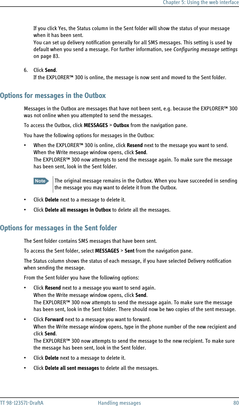 Chapter 5: Using the web interfaceTT 98-123571-DraftA Handling messages 80If you click Yes, the Status column in the Sent folder will show the status of your message when it has been sent.You can set up delivery notification generally for all SMS messages. This setting is used by default when you send a message. For further information, see Configuring message settings on page 83.6. Click Send.If the EXPLORER™ 300 is online, the message is now sent and moved to the Sent folder. Options for messages in the OutboxMessages in the Outbox are messages that have not been sent, e.g. because the EXPLORER™ 300 was not online when you attempted to send the messages.To access the Outbox, click MESSAGES &gt; Outbox from the navigation pane.You have the following options for messages in the Outbox:• When the EXPLORER™ 300 is online, click Resend next to the message you want to send. When the Write message window opens, click Send.The EXPLORER™ 300 now attempts to send the message again. To make sure the message has been sent, look in the Sent folder.• Click Delete next to a message to delete it.• Click Delete all messages in Outbox to delete all the messages.Options for messages in the Sent folderThe Sent folder contains SMS messages that have been sent.To access the Sent folder, select MESSAGES &gt; Sent from the navigation pane. The Status column shows the status of each message, if you have selected Delivery notification when sending the message.From the Sent folder you have the following options:• Click Resend next to a message you want to send again. When the Write message window opens, click Send.The EXPLORER™ 300 now attempts to send the message again. To make sure the message has been sent, look in the Sent folder. There should now be two copies of the sent message.• Click Forward next to a message you want to forward. When the Write message window opens, type in the phone number of the new recipient and click Send.The EXPLORER™ 300 now attempts to send the message to the new recipient. To make sure the message has been sent, look in the Sent folder.• Click Delete next to a message to delete it.• Click Delete all sent messages to delete all the messages.Note The original message remains in the Outbox. When you have succeeded in sending the message you may want to delete it from the Outbox.