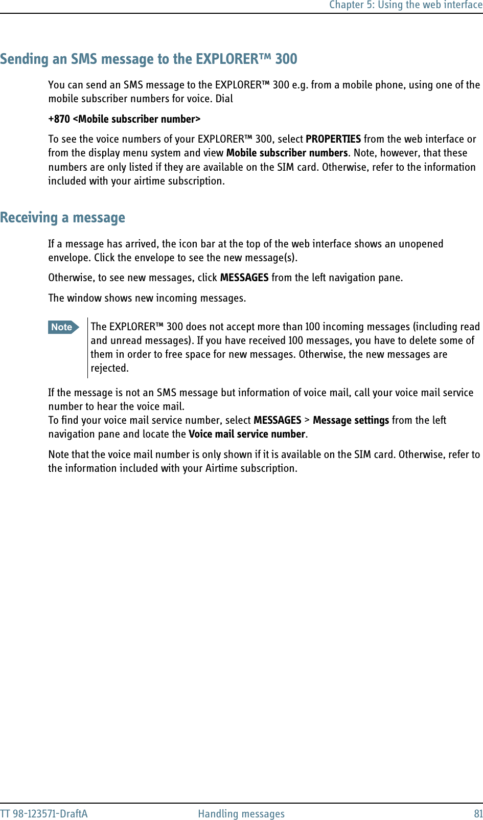 Chapter 5: Using the web interfaceTT 98-123571-DraftA Handling messages 81Sending an SMS message to the EXPLORER™ 300You can send an SMS message to the EXPLORER™ 300 e.g. from a mobile phone, using one of the mobile subscriber numbers for voice. Dial+870 &lt;Mobile subscriber number&gt;To see the voice numbers of your EXPLORER™ 300, select PROPERTIES from the web interface or from the display menu system and view Mobile subscriber numbers. Note, however, that these numbers are only listed if they are available on the SIM card. Otherwise, refer to the information included with your airtime subscription.Receiving a messageIf a message has arrived, the icon bar at the top of the web interface shows an unopened envelope. Click the envelope to see the new message(s).Otherwise, to see new messages, click MESSAGES from the left navigation pane. The window shows new incoming messages. If the message is not an SMS message but information of voice mail, call your voice mail service number to hear the voice mail.To find your voice mail service number, select MESSAGES &gt; Message settings from the left navigation pane and locate the Voice mail service number. Note that the voice mail number is only shown if it is available on the SIM card. Otherwise, refer to the information included with your Airtime subscription.Note The EXPLORER™ 300 does not accept more than 100 incoming messages (including read and unread messages). If you have received 100 messages, you have to delete some of them in order to free space for new messages. Otherwise, the new messages are rejected.