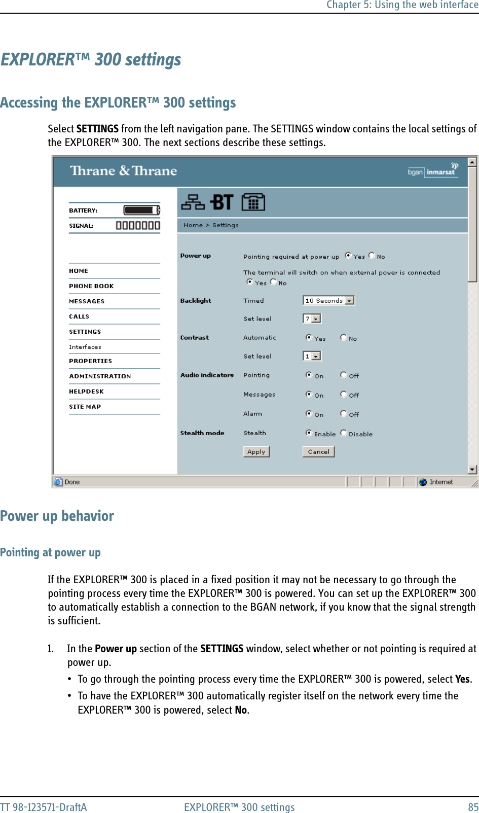 Chapter 5: Using the web interfaceTT 98-123571-DraftA EXPLORER™ 300 settings 85EXPLORER™ 300 settingsAccessing the EXPLORER™ 300 settingsSelect SETTINGS from the left navigation pane. The SETTINGS window contains the local settings of the EXPLORER™ 300. The next sections describe these settings.Power up behaviorPointing at power upIf the EXPLORER™ 300 is placed in a fixed position it may not be necessary to go through the pointing process every time the EXPLORER™ 300 is powered. You can set up the EXPLORER™ 300 to automatically establish a connection to the BGAN network, if you know that the signal strength is sufficient.1. In the Power up section of the SETTINGS window, select whether or not pointing is required at power up.• To go through the pointing process every time the EXPLORER™ 300 is powered, select Yes.• To have the EXPLORER™ 300 automatically register itself on the network every time the EXPLORER™ 300 is powered, select No.