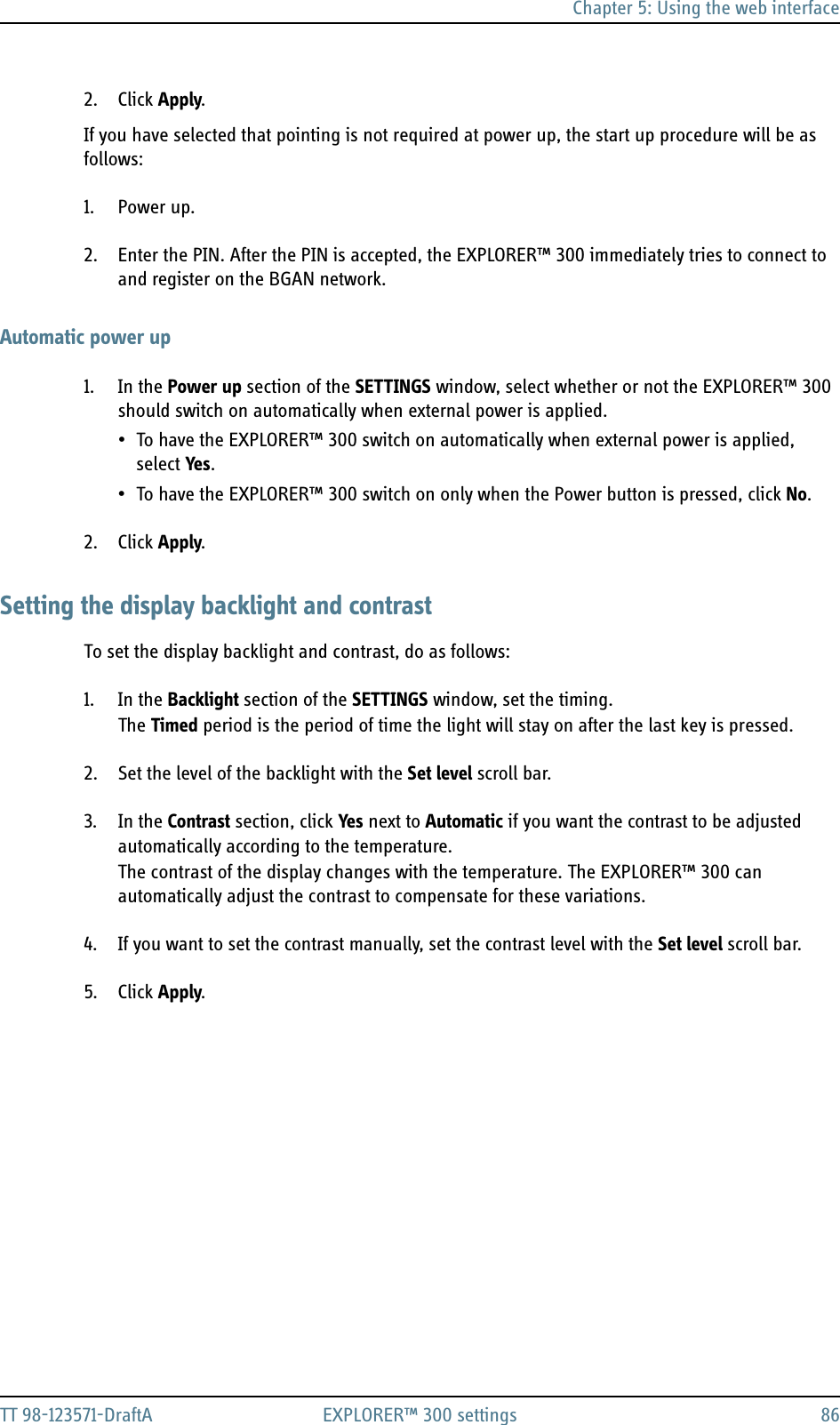 Chapter 5: Using the web interfaceTT 98-123571-DraftA EXPLORER™ 300 settings 862. Click Apply.If you have selected that pointing is not required at power up, the start up procedure will be as follows:1. Power up.2. Enter the PIN. After the PIN is accepted, the EXPLORER™ 300 immediately tries to connect to and register on the BGAN network.Automatic power up1. In the Power up section of the SETTINGS window, select whether or not the EXPLORER™ 300 should switch on automatically when external power is applied.• To have the EXPLORER™ 300 switch on automatically when external power is applied, select Yes.• To have the EXPLORER™ 300 switch on only when the Power button is pressed, click No.2. Click Apply.Setting the display backlight and contrastTo set the display backlight and contrast, do as follows:1. In the Backlight section of the SETTINGS window, set the timing.The Timed period is the period of time the light will stay on after the last key is pressed.2. Set the level of the backlight with the Set level scroll bar.3. In the Contrast section, click Yes next to Automatic if you want the contrast to be adjusted automatically according to the temperature.The contrast of the display changes with the temperature. The EXPLORER™ 300 can automatically adjust the contrast to compensate for these variations.4. If you want to set the contrast manually, set the contrast level with the Set level scroll bar.5. Click Apply.