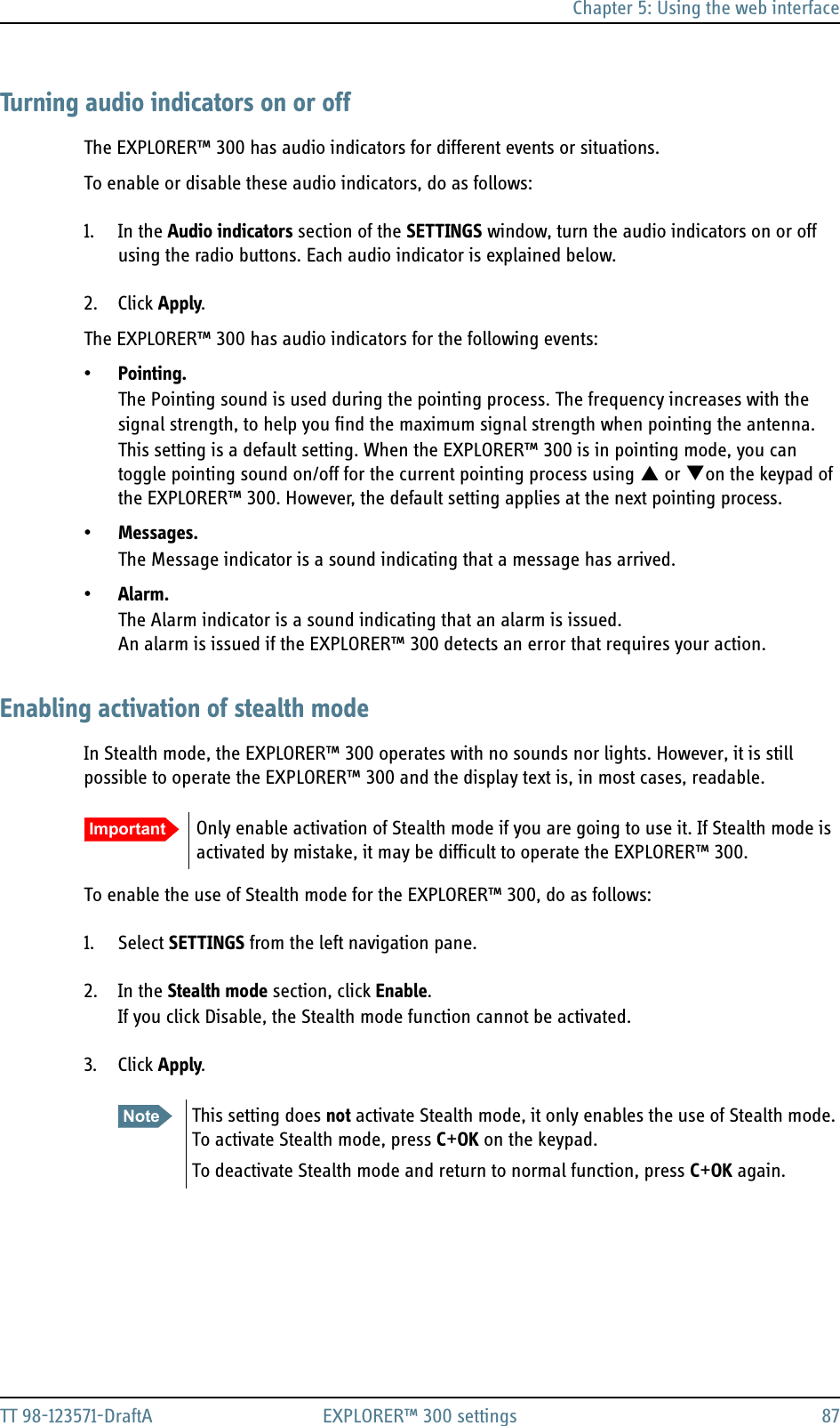 Chapter 5: Using the web interfaceTT 98-123571-DraftA EXPLORER™ 300 settings 87Turning audio indicators on or offThe EXPLORER™ 300 has audio indicators for different events or situations.To enable or disable these audio indicators, do as follows:1. In the Audio indicators section of the SETTINGS window, turn the audio indicators on or off using the radio buttons. Each audio indicator is explained below.2. Click Apply.The EXPLORER™ 300 has audio indicators for the following events:•Pointing.The Pointing sound is used during the pointing process. The frequency increases with the signal strength, to help you find the maximum signal strength when pointing the antenna. This setting is a default setting. When the EXPLORER™ 300 is in pointing mode, you can toggle pointing sound on/off for the current pointing process using S or Ton the keypad of the EXPLORER™ 300. However, the default setting applies at the next pointing process.•Messages.The Message indicator is a sound indicating that a message has arrived.•Alarm.The Alarm indicator is a sound indicating that an alarm is issued. An alarm is issued if the EXPLORER™ 300 detects an error that requires your action.Enabling activation of stealth modeIn Stealth mode, the EXPLORER™ 300 operates with no sounds nor lights. However, it is still possible to operate the EXPLORER™ 300 and the display text is, in most cases, readable.To enable the use of Stealth mode for the EXPLORER™ 300, do as follows:1. Select SETTINGS from the left navigation pane.2. In the Stealth mode section, click Enable.If you click Disable, the Stealth mode function cannot be activated.3. Click Apply.Important Only enable activation of Stealth mode if you are going to use it. If Stealth mode is activated by mistake, it may be difficult to operate the EXPLORER™ 300.Note This setting does not activate Stealth mode, it only enables the use of Stealth mode. To activate Stealth mode, press C+OK on the keypad.To deactivate Stealth mode and return to normal function, press C+OK again.