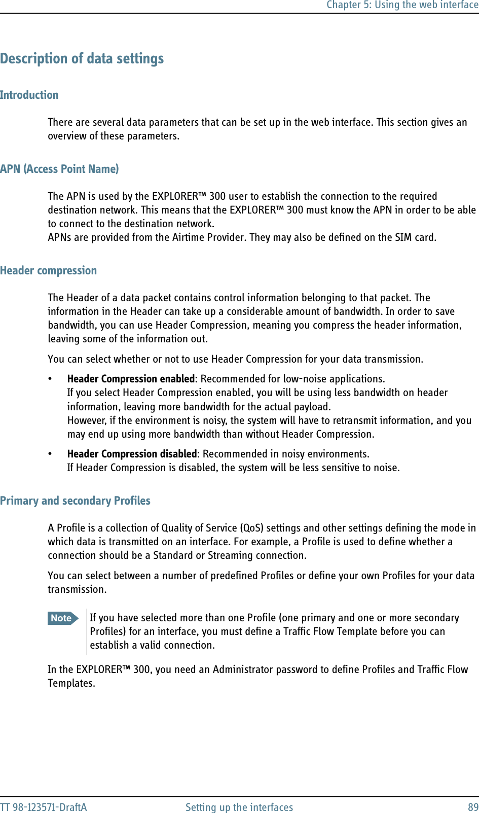 Chapter 5: Using the web interfaceTT 98-123571-DraftA Setting up the interfaces 89Description of data settingsIntroductionThere are several data parameters that can be set up in the web interface. This section gives an overview of these parameters.APN (Access Point Name)The APN is used by the EXPLORER™ 300 user to establish the connection to the required destination network. This means that the EXPLORER™ 300 must know the APN in order to be able to connect to the destination network. APNs are provided from the Airtime Provider. They may also be defined on the SIM card.Header compressionThe Header of a data packet contains control information belonging to that packet. The information in the Header can take up a considerable amount of bandwidth. In order to save bandwidth, you can use Header Compression, meaning you compress the header information, leaving some of the information out.You can select whether or not to use Header Compression for your data transmission.•Header Compression enabled: Recommended for low-noise applications.If you select Header Compression enabled, you will be using less bandwidth on header information, leaving more bandwidth for the actual payload. However, if the environment is noisy, the system will have to retransmit information, and you may end up using more bandwidth than without Header Compression.•Header Compression disabled: Recommended in noisy environments.If Header Compression is disabled, the system will be less sensitive to noise.Primary and secondary ProfilesA Profile is a collection of Quality of Service (QoS) settings and other settings defining the mode in which data is transmitted on an interface. For example, a Profile is used to define whether a connection should be a Standard or Streaming connection.You can select between a number of predefined Profiles or define your own Profiles for your data transmission.In the EXPLORER™ 300, you need an Administrator password to define Profiles and Traffic Flow Templates.Note If you have selected more than one Profile (one primary and one or more secondary Profiles) for an interface, you must define a Traffic Flow Template before you can establish a valid connection.