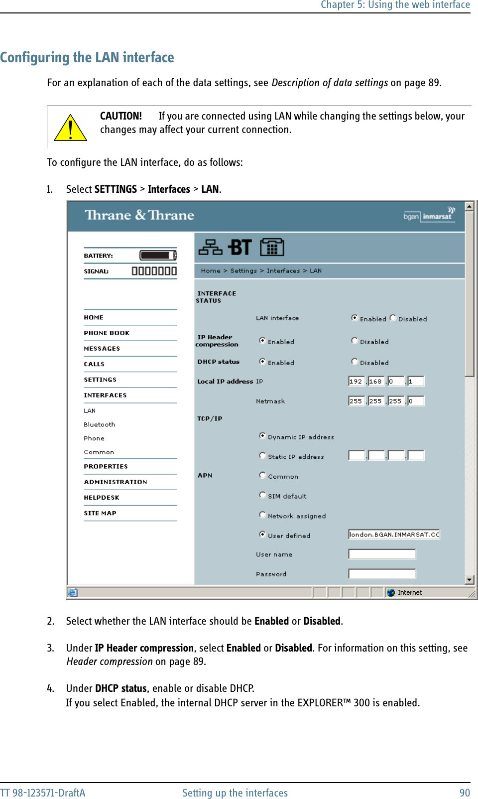 Chapter 5: Using the web interfaceTT 98-123571-DraftA Setting up the interfaces 90Configuring the LAN interfaceFor an explanation of each of the data settings, see Description of data settings on page 89.To configure the LAN interface, do as follows:1. Select SETTINGS &gt; Interfaces &gt; LAN.2. Select whether the LAN interface should be Enabled or Disabled.3. Under IP Header compression, select Enabled or Disabled. For information on this setting, see Header compression on page 89.4. Under DHCP status, enable or disable DHCP.If you select Enabled, the internal DHCP server in the EXPLORER™ 300 is enabled.CAUTION! If you are connected using LAN while changing the settings below, your changes may affect your current connection.