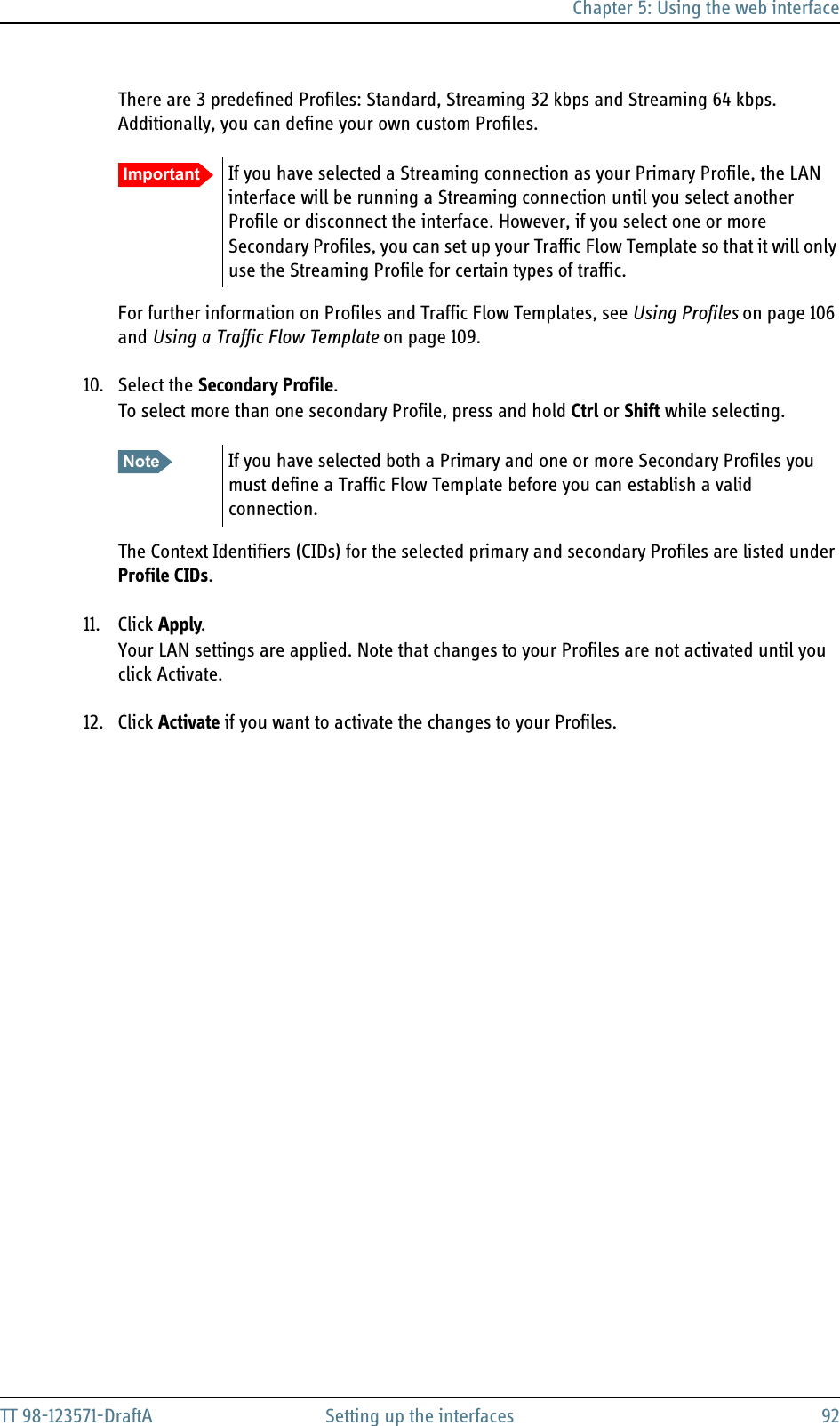 Chapter 5: Using the web interfaceTT 98-123571-DraftA Setting up the interfaces 92There are 3 predefined Profiles: Standard, Streaming 32 kbps and Streaming 64 kbps. Additionally, you can define your own custom Profiles.For further information on Profiles and Traffic Flow Templates, see Using Profiles on page 106 and Using a Traffic Flow Template on page 109.10. Select the Secondary Profile.To select more than one secondary Profile, press and hold Ctrl or Shift while selecting.The Context Identifiers (CIDs) for the selected primary and secondary Profiles are listed under Profile CIDs.11. Click Apply.Your LAN settings are applied. Note that changes to your Profiles are not activated until you click Activate.12. Click Activate if you want to activate the changes to your Profiles.Important If you have selected a Streaming connection as your Primary Profile, the LAN interface will be running a Streaming connection until you select another Profile or disconnect the interface. However, if you select one or more Secondary Profiles, you can set up your Traffic Flow Template so that it will only use the Streaming Profile for certain types of traffic.Note If you have selected both a Primary and one or more Secondary Profiles you must define a Traffic Flow Template before you can establish a valid connection.