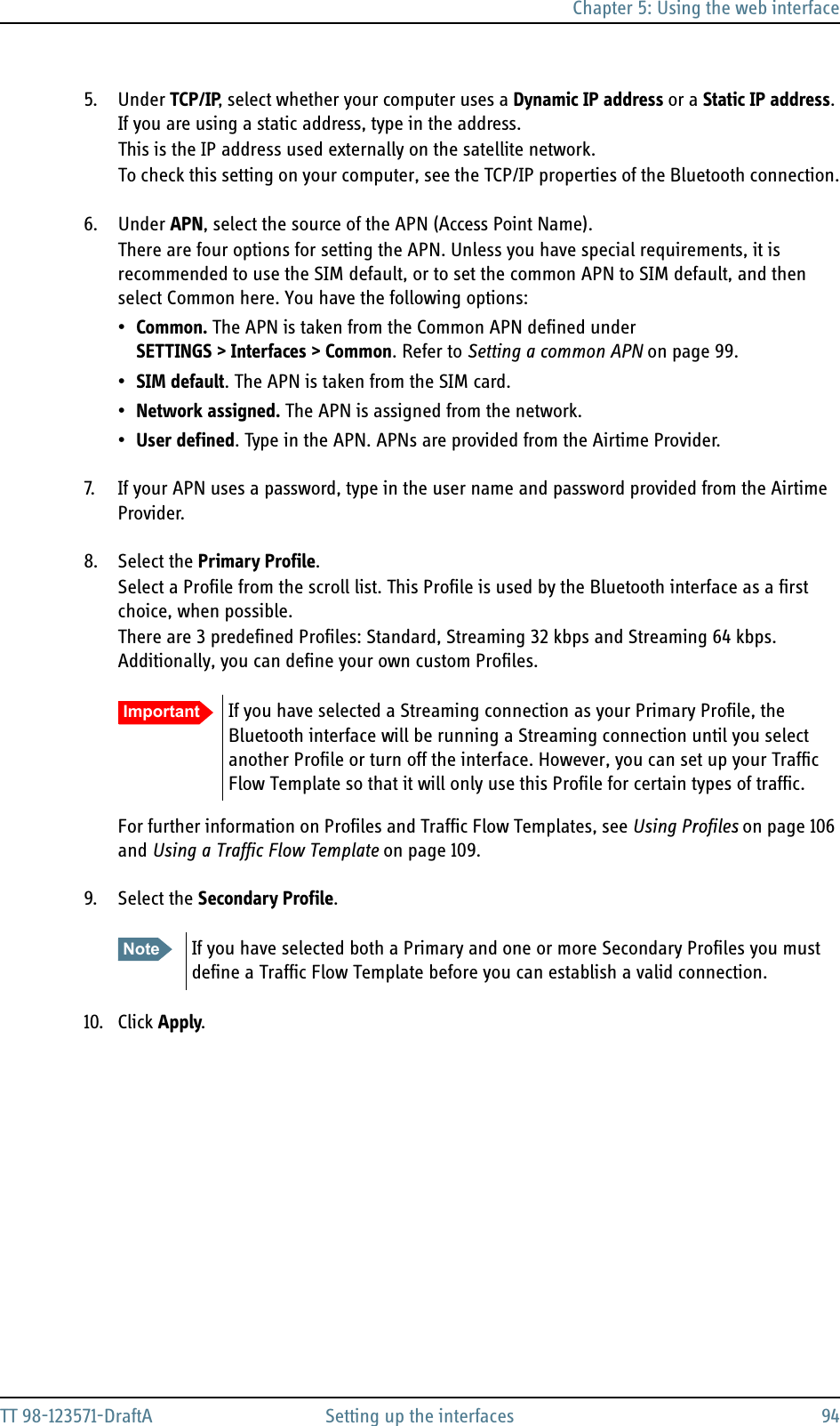 Chapter 5: Using the web interfaceTT 98-123571-DraftA Setting up the interfaces 945. Under TCP/IP, select whether your computer uses a Dynamic IP address or a Static IP address. If you are using a static address, type in the address.This is the IP address used externally on the satellite network.To check this setting on your computer, see the TCP/IP properties of the Bluetooth connection.6. Under APN, select the source of the APN (Access Point Name).There are four options for setting the APN. Unless you have special requirements, it is recommended to use the SIM default, or to set the common APN to SIM default, and then select Common here. You have the following options:•Common. The APN is taken from the Common APN defined under SETTINGS &gt; Interfaces &gt; Common. Refer to Setting a common APN on page 99.•SIM default. The APN is taken from the SIM card.•Network assigned. The APN is assigned from the network.•User defined. Type in the APN. APNs are provided from the Airtime Provider.7. If your APN uses a password, type in the user name and password provided from the Airtime Provider.8. Select the Primary Profile.Select a Profile from the scroll list. This Profile is used by the Bluetooth interface as a first choice, when possible.There are 3 predefined Profiles: Standard, Streaming 32 kbps and Streaming 64 kbps. Additionally, you can define your own custom Profiles.For further information on Profiles and Traffic Flow Templates, see Using Profiles on page 106 and Using a Traffic Flow Template on page 109.9. Select the Secondary Profile.10. Click Apply.Important If you have selected a Streaming connection as your Primary Profile, the Bluetooth interface will be running a Streaming connection until you select another Profile or turn off the interface. However, you can set up your Traffic Flow Template so that it will only use this Profile for certain types of traffic.Note If you have selected both a Primary and one or more Secondary Profiles you must define a Traffic Flow Template before you can establish a valid connection.