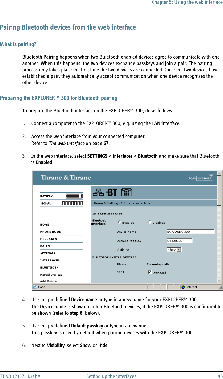 Chapter 5: Using the web interfaceTT 98-123571-DraftA Setting up the interfaces 95Pairing Bluetooth devices from the web interfaceWhat is pairing?Bluetooth Pairing happens when two Bluetooth enabled devices agree to communicate with one another. When this happens, the two devices exchange passkeys and join a pair. The pairing process only takes place the first time the two devices are connected. Once the two devices have established a pair, they automatically accept communication when one device recognizes the other device.Preparing the EXPLORER™ 300 for Bluetooth pairingTo prepare the Bluetooth interface on the EXPLORER™ 300, do as follows:1. Connect a computer to the EXPLORER™ 300, e.g. using the LAN interface.2. Access the web interface from your connected computer.Refer to The web interface on page 67.3. In the web interface, select SETTINGS &gt; Interfaces &gt; Bluetooth and make sure that Bluetooth is Enabled.4. Use the predefined Device name or type in a new name for your EXPLORER™ 300. The Device name is shown to other Bluetooth devices, if the EXPLORER™ 300 is configured to be shown (refer to step 6. below).5. Use the predefined Default passkey or type in a new one.This passkey is used by default when pairing devices with the EXPLORER™ 300.6. Next to Visibility, select Show or Hide.