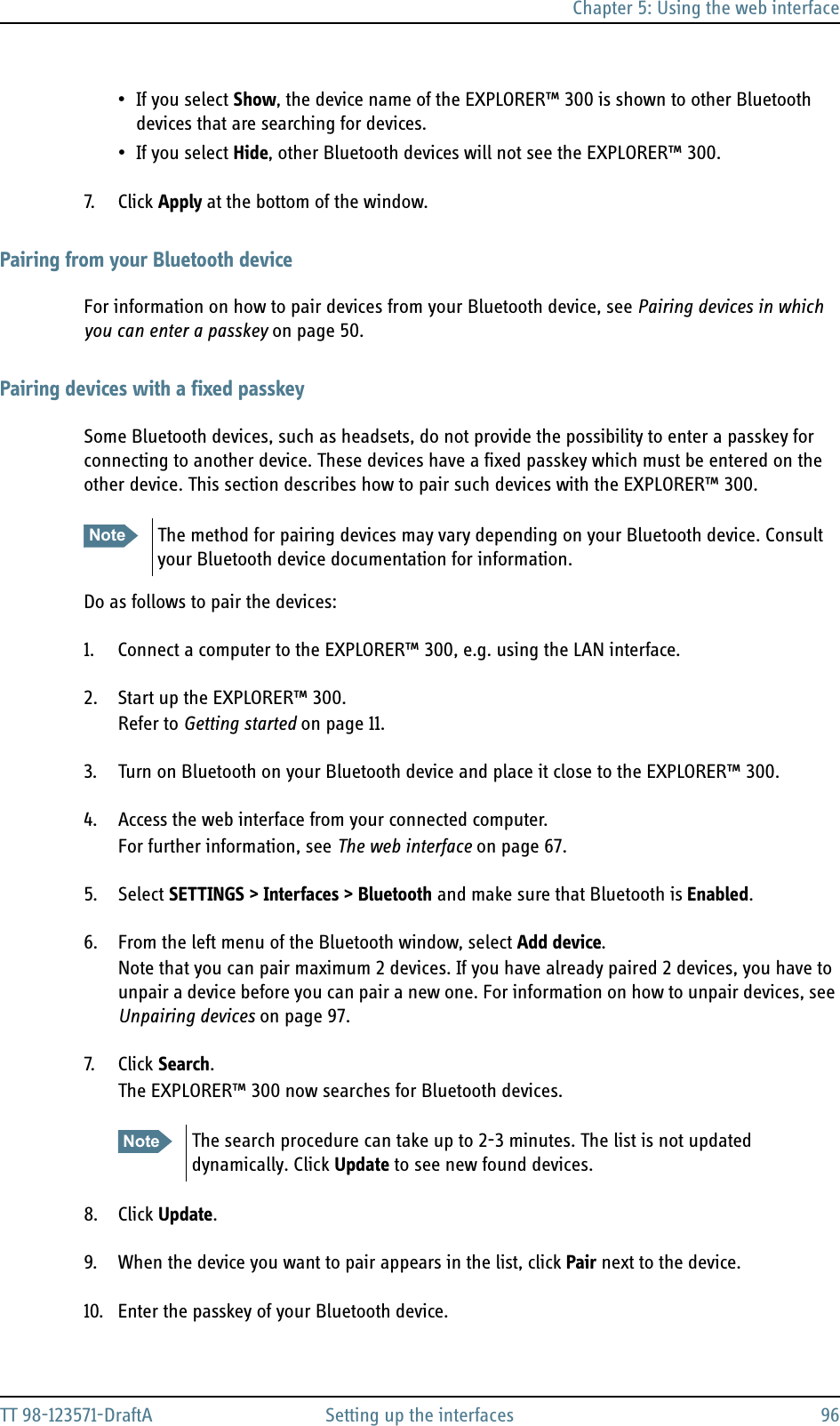 Chapter 5: Using the web interfaceTT 98-123571-DraftA Setting up the interfaces 96• If you select Show, the device name of the EXPLORER™ 300 is shown to other Bluetooth devices that are searching for devices.• If you select Hide, other Bluetooth devices will not see the EXPLORER™ 300.7. Click Apply at the bottom of the window.Pairing from your Bluetooth deviceFor information on how to pair devices from your Bluetooth device, see Pairing devices in which you can enter a passkey on page 50.Pairing devices with a fixed passkeySome Bluetooth devices, such as headsets, do not provide the possibility to enter a passkey for connecting to another device. These devices have a fixed passkey which must be entered on the other device. This section describes how to pair such devices with the EXPLORER™ 300.Do as follows to pair the devices:1. Connect a computer to the EXPLORER™ 300, e.g. using the LAN interface.2. Start up the EXPLORER™ 300.Refer to Getting started on page 11.3. Turn on Bluetooth on your Bluetooth device and place it close to the EXPLORER™ 300.4. Access the web interface from your connected computer.For further information, see The web interface on page 67.5. Select SETTINGS &gt; Interfaces &gt; Bluetooth and make sure that Bluetooth is Enabled.6. From the left menu of the Bluetooth window, select Add device.Note that you can pair maximum 2 devices. If you have already paired 2 devices, you have to unpair a device before you can pair a new one. For information on how to unpair devices, see Unpairing devices on page 97.7. Click Search.The EXPLORER™ 300 now searches for Bluetooth devices.8. Click Update.9. When the device you want to pair appears in the list, click Pair next to the device.10. Enter the passkey of your Bluetooth device. Note The method for pairing devices may vary depending on your Bluetooth device. Consult your Bluetooth device documentation for information.Note The search procedure can take up to 2-3 minutes. The list is not updated dynamically. Click Update to see new found devices.