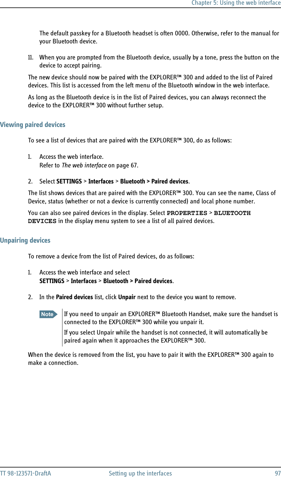 Chapter 5: Using the web interfaceTT 98-123571-DraftA Setting up the interfaces 97The default passkey for a Bluetooth headset is often 0000. Otherwise, refer to the manual for your Bluetooth device.11. When you are prompted from the Bluetooth device, usually by a tone, press the button on the device to accept pairing.The new device should now be paired with the EXPLORER™ 300 and added to the list of Paired devices. This list is accessed from the left menu of the Bluetooth window in the web interface.As long as the Bluetooth device is in the list of Paired devices, you can always reconnect the device to the EXPLORER™ 300 without further setup.Viewing paired devicesTo see a list of devices that are paired with the EXPLORER™ 300, do as follows:1. Access the web interface.Refer to The web interface on page 67.2. Select SETTINGS &gt; Interfaces &gt; Bluetooth &gt; Paired devices.The list shows devices that are paired with the EXPLORER™ 300. You can see the name, Class of Device, status (whether or not a device is currently connected) and local phone number.You can also see paired devices in the display. Select PROPERTIES &gt; BLUETOOTH DEVICES in the display menu system to see a list of all paired devices.Unpairing devicesTo remove a device from the list of Paired devices, do as follows:1. Access the web interface and select SETTINGS &gt; Interfaces &gt; Bluetooth &gt; Paired devices.2. In the Paired devices list, click Unpair next to the device you want to remove.When the device is removed from the list, you have to pair it with the EXPLORER™ 300 again to make a connection.Note If you need to unpair an EXPLORER™ Bluetooth Handset, make sure the handset is connected to the EXPLORER™ 300 while you unpair it. If you select Unpair while the handset is not connected, it will automatically be paired again when it approaches the EXPLORER™ 300.