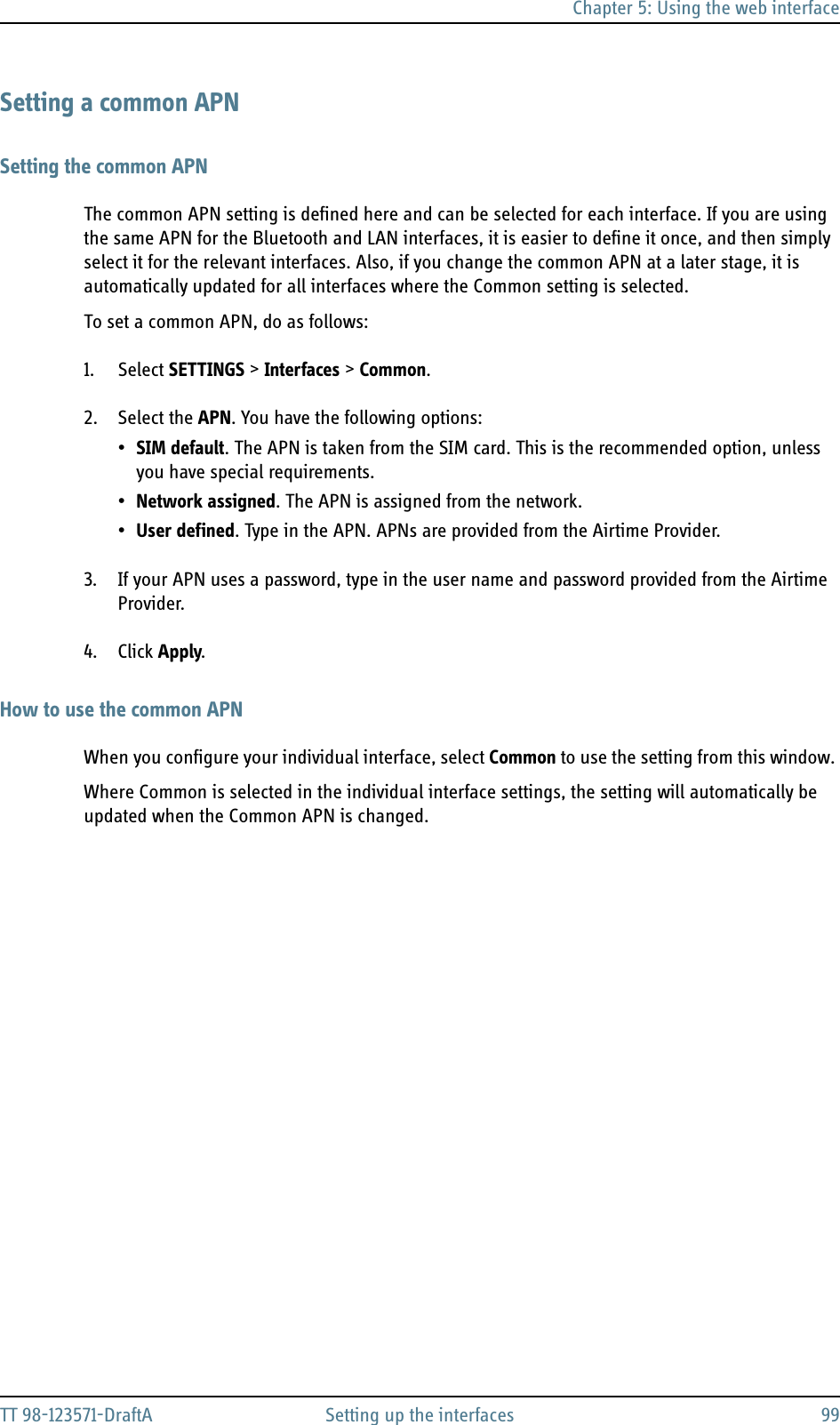 Chapter 5: Using the web interfaceTT 98-123571-DraftA Setting up the interfaces 99Setting a common APNSetting the common APNThe common APN setting is defined here and can be selected for each interface. If you are using the same APN for the Bluetooth and LAN interfaces, it is easier to define it once, and then simply select it for the relevant interfaces. Also, if you change the common APN at a later stage, it is automatically updated for all interfaces where the Common setting is selected.To set a common APN, do as follows:1. Select SETTINGS &gt; Interfaces &gt; Common.2. Select the APN. You have the following options:•SIM default. The APN is taken from the SIM card. This is the recommended option, unless you have special requirements.•Network assigned. The APN is assigned from the network.•User defined. Type in the APN. APNs are provided from the Airtime Provider.3. If your APN uses a password, type in the user name and password provided from the Airtime Provider.4. Click Apply.How to use the common APNWhen you configure your individual interface, select Common to use the setting from this window. Where Common is selected in the individual interface settings, the setting will automatically be updated when the Common APN is changed.