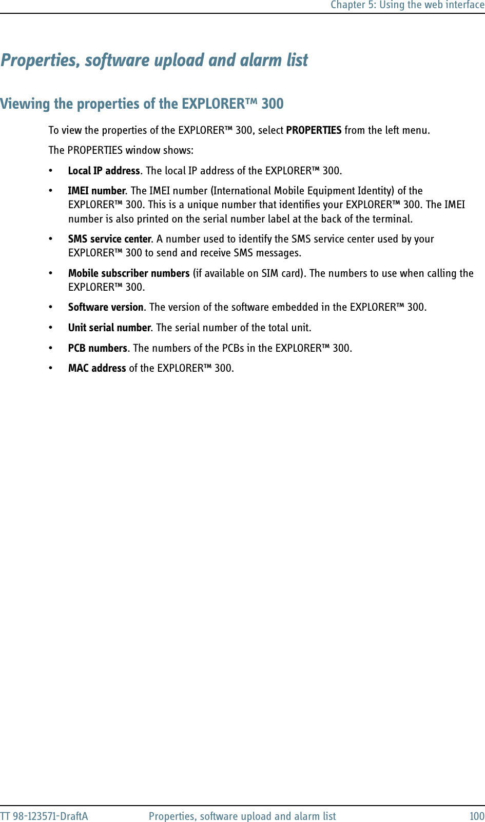 Chapter 5: Using the web interfaceTT 98-123571-DraftA Properties, software upload and alarm list 100Properties, software upload and alarm listViewing the properties of the EXPLORER™ 300To view the properties of the EXPLORER™ 300, select PROPERTIES from the left menu.The PROPERTIES window shows:•Local IP address. The local IP address of the EXPLORER™ 300. •IMEI number. The IMEI number (International Mobile Equipment Identity) of the EXPLORER™ 300. This is a unique number that identifies your EXPLORER™ 300. The IMEI number is also printed on the serial number label at the back of the terminal.•SMS service center. A number used to identify the SMS service center used by your EXPLORER™ 300 to send and receive SMS messages.•Mobile subscriber numbers (if available on SIM card). The numbers to use when calling the EXPLORER™ 300.•Software version. The version of the software embedded in the EXPLORER™ 300.•Unit serial number. The serial number of the total unit.•PCB numbers. The numbers of the PCBs in the EXPLORER™ 300.•MAC address of the EXPLORER™ 300.