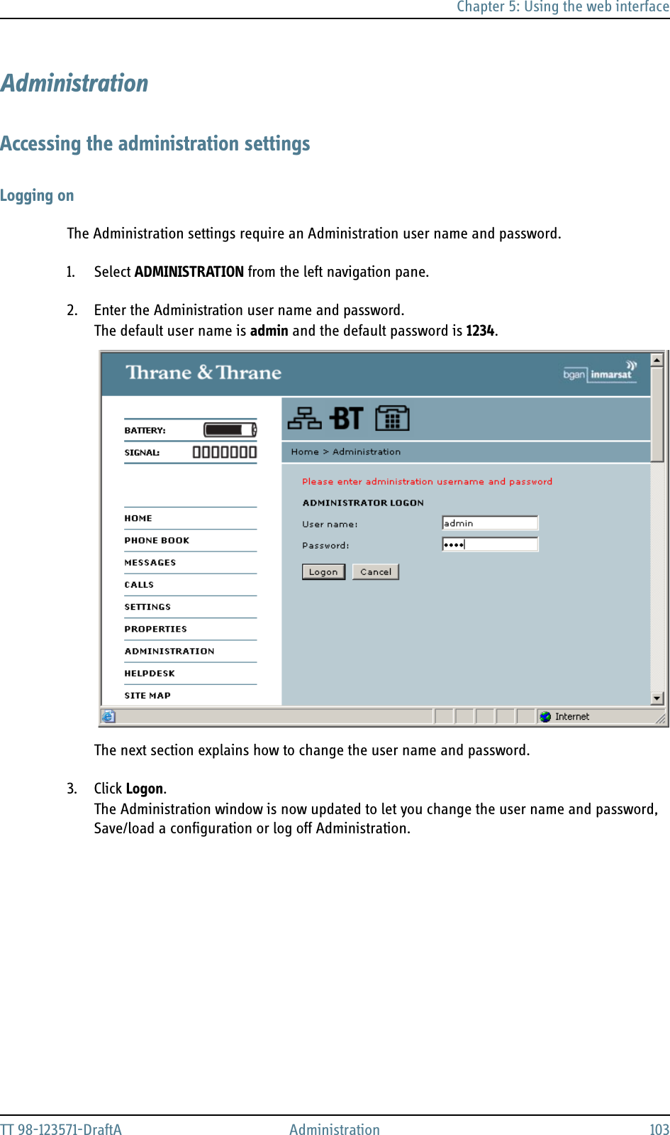 Chapter 5: Using the web interfaceTT 98-123571-DraftA Administration 103AdministrationAccessing the administration settingsLogging onThe Administration settings require an Administration user name and password. 1. Select ADMINISTRATION from the left navigation pane.2. Enter the Administration user name and password. The default user name is admin and the default password is 1234.The next section explains how to change the user name and password.3. Click Logon.The Administration window is now updated to let you change the user name and password, Save/load a configuration or log off Administration.