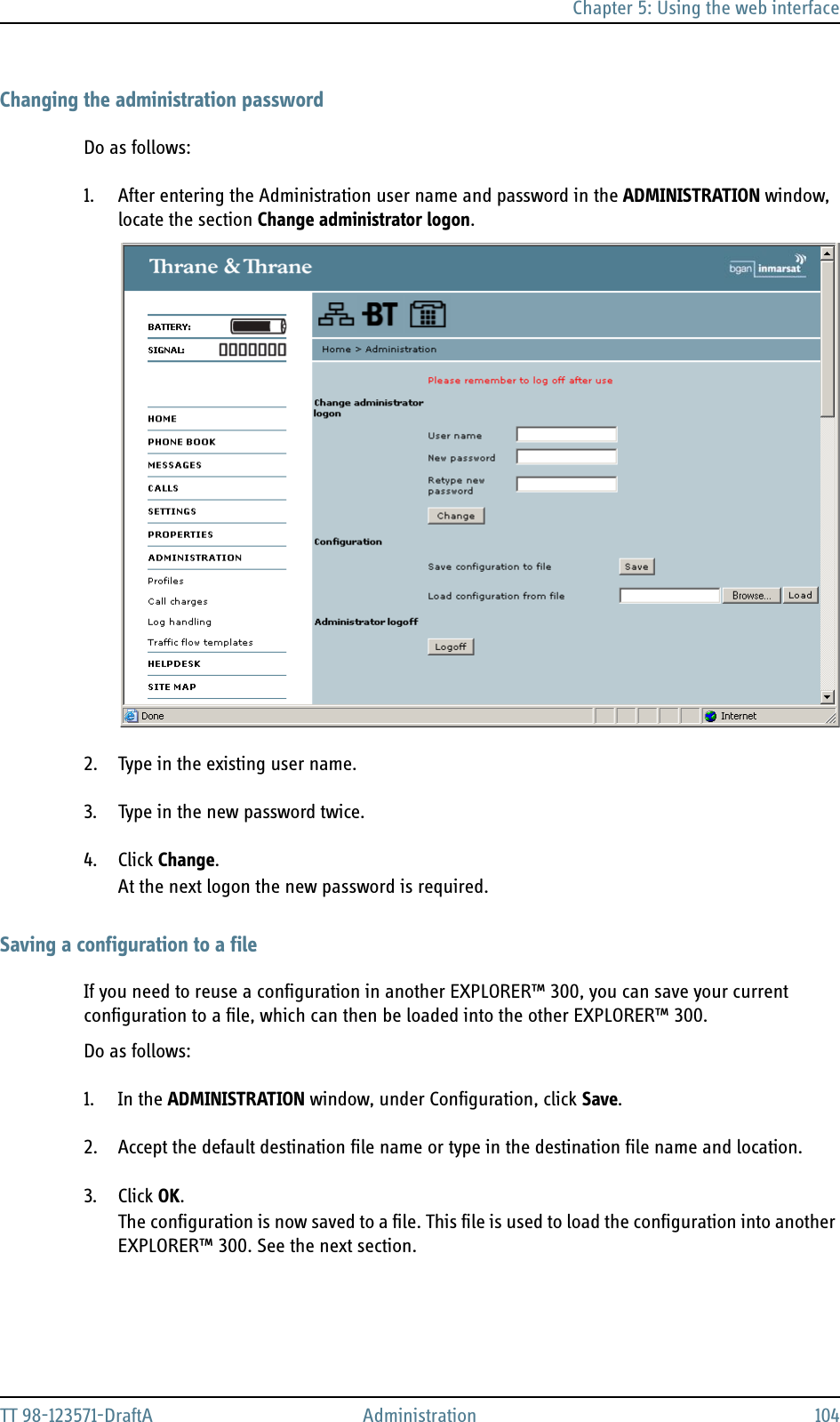 Chapter 5: Using the web interfaceTT 98-123571-DraftA Administration 104Changing the administration passwordDo as follows:1. After entering the Administration user name and password in the ADMINISTRATION window, locate the section Change administrator logon.2. Type in the existing user name.3. Type in the new password twice.4. Click Change.At the next logon the new password is required.Saving a configuration to a fileIf you need to reuse a configuration in another EXPLORER™ 300, you can save your current configuration to a file, which can then be loaded into the other EXPLORER™ 300.Do as follows:1. In the ADMINISTRATION window, under Configuration, click Save.2. Accept the default destination file name or type in the destination file name and location.3. Click OK.The configuration is now saved to a file. This file is used to load the configuration into another EXPLORER™ 300. See the next section.