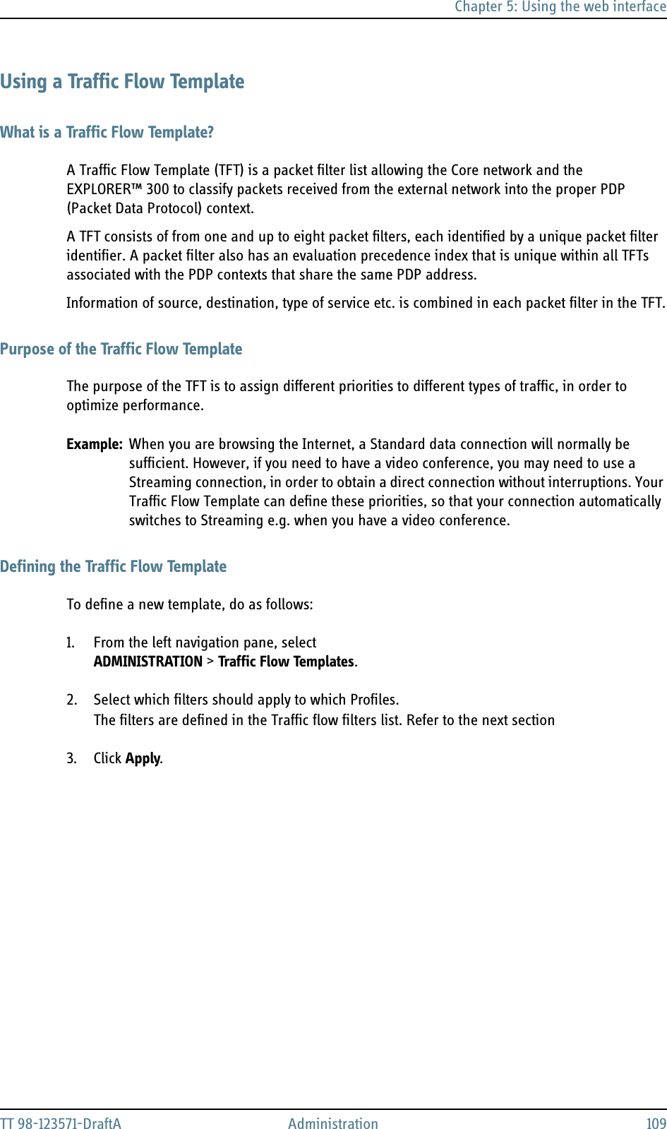 Chapter 5: Using the web interfaceTT 98-123571-DraftA Administration 109Using a Traffic Flow TemplateWhat is a Traffic Flow Template?A Traffic Flow Template (TFT) is a packet filter list allowing the Core network and the EXPLORER™ 300 to classify packets received from the external network into the proper PDP (Packet Data Protocol) context.A TFT consists of from one and up to eight packet filters, each identified by a unique packet filter identifier. A packet filter also has an evaluation precedence index that is unique within all TFTs associated with the PDP contexts that share the same PDP address.Information of source, destination, type of service etc. is combined in each packet filter in the TFT.Purpose of the Traffic Flow TemplateThe purpose of the TFT is to assign different priorities to different types of traffic, in order to optimize performance.Example: When you are browsing the Internet, a Standard data connection will normally be sufficient. However, if you need to have a video conference, you may need to use a Streaming connection, in order to obtain a direct connection without interruptions. Your Traffic Flow Template can define these priorities, so that your connection automatically switches to Streaming e.g. when you have a video conference.Defining the Traffic Flow TemplateTo define a new template, do as follows:1. From the left navigation pane, select ADMINISTRATION &gt; Traffic Flow Templates.2. Select which filters should apply to which Profiles.The filters are defined in the Traffic flow filters list. Refer to the next section 3. Click Apply.