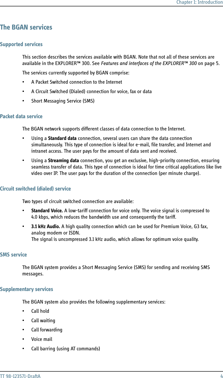 Chapter 1: IntroductionTT 98-123571-DraftA 4The BGAN servicesSupported servicesThis section describes the services available with BGAN. Note that not all of these services are available in the EXPLORER™ 300. See Features and interfaces of the EXPLORER™ 300 on page 5.The services currently supported by BGAN comprise:• A Packet Switched connection to the Internet• A Circuit Switched (Dialed) connection for voice, fax or data• Short Messaging Service (SMS)Packet data serviceThe BGAN network supports different classes of data connection to the Internet. • Using a Standard data connection, several users can share the data connection simultaneously. This type of connection is ideal for e-mail, file transfer, and Internet and intranet access. The user pays for the amount of data sent and received.• Using a Streaming data connection, you get an exclusive, high-priority connection, ensuring seamless transfer of data. This type of connection is ideal for time critical applications like live video over IP. The user pays for the duration of the connection (per minute charge).Circuit switched (dialed) serviceTwo types of circuit switched connection are available:•Standard Voice. A low-tariff connection for voice only. The voice signal is compressed to 4.0 kbps, which reduces the bandwidth use and consequently the tariff.•3.1 kHz Audio. A high quality connection which can be used for Premium Voice, G3 fax, analog modem or ISDN. The signal is uncompressed 3.1 kHz audio, which allows for optimum voice quality.SMS serviceThe BGAN system provides a Short Messaging Service (SMS) for sending and receiving SMS messages.Supplementary servicesThe BGAN system also provides the following supplementary services:• Call hold• Call waiting•Call forwarding•Voice mail• Call barring (using AT commands)