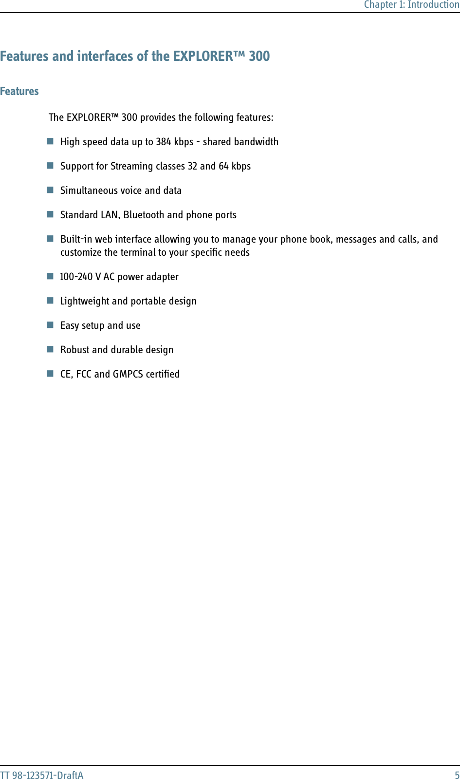 Chapter 1: IntroductionTT 98-123571-DraftA 5Features and interfaces of the EXPLORER™ 300Features The EXPLORER™ 300 provides the following features:High speed data up to 384 kbps - shared bandwidthSupport for Streaming classes 32 and 64 kbps Simultaneous voice and dataStandard LAN, Bluetooth and phone portsBuilt-in web interface allowing you to manage your phone book, messages and calls, and customize the terminal to your specific needs 100-240 V AC power adapterLightweight and portable designEasy setup and use Robust and durable designCE, FCC and GMPCS certified