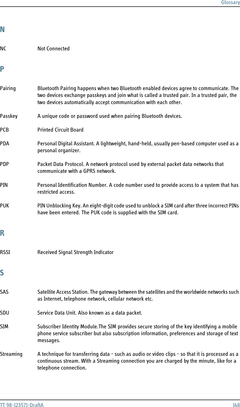 GlossaryTT 98-123571-DraftA 148NNC Not Connected PPairing Bluetooth Pairing happens when two Bluetooth enabled devices agree to communicate. The two devices exchange passkeys and join what is called a trusted pair. In a trusted pair, the two devices automatically accept communication with each other. Passkey A unique code or password used when pairing Bluetooth devices. PCB Printed Circuit Board PDA Personal Digital Assistant. A lightweight, hand-held, usually pen-based computer used as a personal organizer. PDP Packet Data Protocol. A network protocol used by external packet data networks that communicate with a GPRS network. PIN Personal Identification Number. A code number used to provide access to a system that has restricted access. PUK PIN Unblocking Key. An eight-digit code used to unblock a SIM card after three incorrect PINs have been entered. The PUK code is supplied with the SIM card. RRSSI Received Signal Strength Indicator SSAS Satellite Access Station. The gateway between the satellites and the worldwide networks such as Internet, telephone network, cellular network etc. SDU Service Data Unit. Also known as a data packet. SIM Subscriber Identity Module.The SIM provides secure storing of the key identifying a mobile phone service subscriber but also subscription information, preferences and storage of text messages. Streaming A technique for transferring data - such as audio or video clips - so that it is processed as a continuous stream. With a Streaming connection you are charged by the minute, like for a telephone connection. 