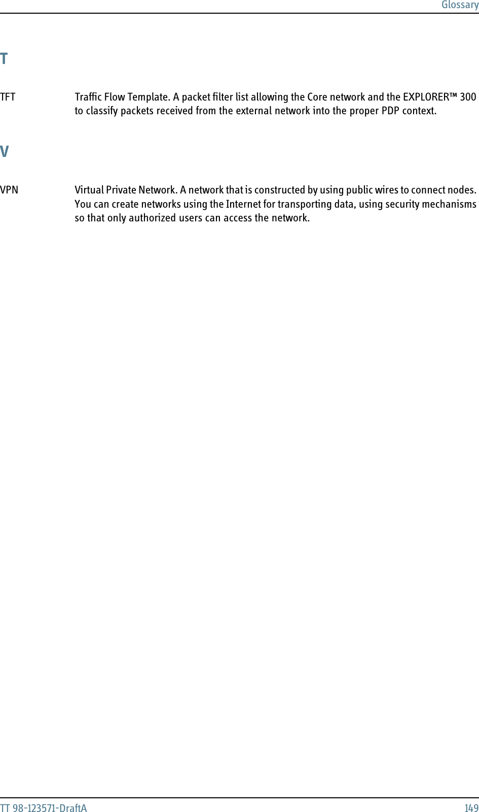 GlossaryTT 98-123571-DraftA 149TTFT Traffic Flow Template. A packet filter list allowing the Core network and the EXPLORER™ 300 to classify packets received from the external network into the proper PDP context. VVPN Virtual Private Network. A network that is constructed by using public wires to connect nodes. You can create networks using the Internet for transporting data, using security mechanisms so that only authorized users can access the network. 