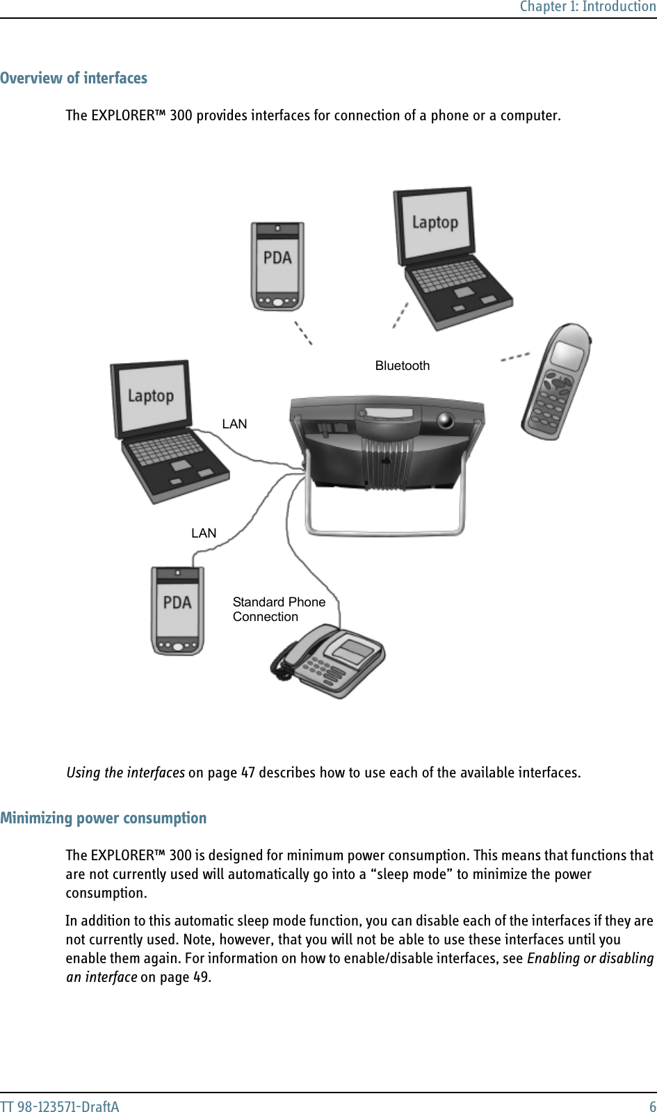 Chapter 1: IntroductionTT 98-123571-DraftA 6Overview of interfacesThe EXPLORER™ 300 provides interfaces for connection of a phone or a computer. Using the interfaces on page 47 describes how to use each of the available interfaces.Minimizing power consumptionThe EXPLORER™ 300 is designed for minimum power consumption. This means that functions that are not currently used will automatically go into a “sleep mode” to minimize the power consumption.In addition to this automatic sleep mode function, you can disable each of the interfaces if they are not currently used. Note, however, that you will not be able to use these interfaces until you enable them again. For information on how to enable/disable interfaces, see Enabling or disabling an interface on page 49.LANLANStandard PhoneConnectionBluetooth