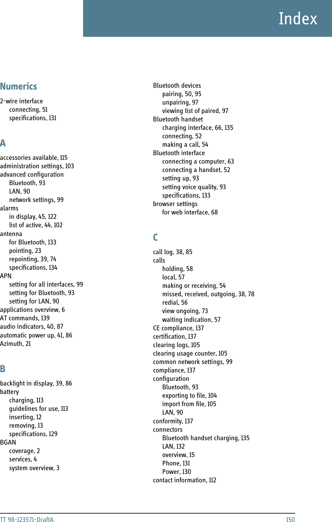 TT 98-123571-DraftA 150IndexIndexNumerics2-wire interfaceconnecting, 51specifications, 131Aaccessories available, 115administration settings, 103advanced configurationBluetooth, 93LAN, 90network settings, 99alarmsin display, 45, 122list of active, 44, 102antennafor Bluetooth, 133pointing, 23repointing, 39, 74specifications, 134APNsetting for all interfaces, 99setting for Bluetooth, 93setting for LAN, 90applications overview, 6AT commands, 139audio indicators, 40, 87automatic power up, 41, 86Azimuth, 21Bbacklight in display, 39, 86batterycharging, 113guidelines for use, 113inserting, 12removing, 13specifications, 129BGANcoverage, 2services, 4system overview, 3Bluetooth devicespairing, 50, 95unpairing, 97viewing list of paired, 97Bluetooth handsetcharging interface, 66, 135connecting, 52making a call, 54Bluetooth interfaceconnecting a computer, 63connecting a handset, 52setting up, 93setting voice quality, 93specifications, 133browser settingsfor web interface, 68Ccall log, 38, 85callsholding, 58local, 57making or receiving, 54missed, received, outgoing, 38, 78redial, 56view ongoing, 73waiting indication, 57CE compliance, 137certification, 137clearing logs, 105clearing usage counter, 105common network settings, 99compliance, 137configurationBluetooth, 93exporting to file, 104import from file, 105LAN, 90conformity, 137connectorsBluetooth handset charging, 135LAN, 132overview, 15Phone, 131Power, 130contact information, 112