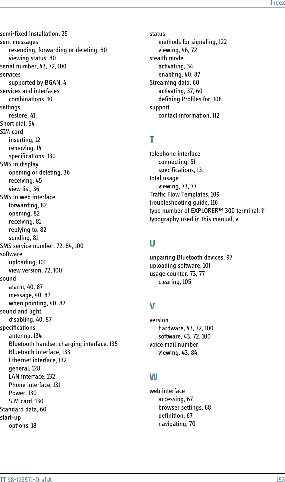 IndexTT 98-123571-DraftA 153semi-fixed installation, 25sent messagesresending, forwarding or deleting, 80viewing status, 80serial number, 43, 72, 100servicessupported by BGAN, 4services and interfacescombinations, 10settingsrestore, 41Short dial, 54SIM cardinserting, 12removing, 14specifications, 130SMS in displayopening or deleting, 36receiving, 45view list, 36SMS in web interfaceforwarding, 82opening, 82receiving, 81replying to, 82sending, 81SMS service number, 72, 84, 100softwareuploading, 101view version, 72, 100soundalarm, 40, 87message, 40, 87when pointing, 40, 87sound and lightdisabling, 40, 87specificationsantenna, 134Bluetooth handset charging interface, 135Bluetooth interface, 133Ethernet interface, 132general, 128LAN interface, 132Phone interface, 131Power, 130SIM card, 130Standard data, 60start-upoptions, 18statusmethods for signaling, 122viewing, 46, 72stealth modeactivating, 34enabling, 40, 87Streaming data, 60activating, 37, 60defining Profiles for, 106supportcontact information, 112Ttelephone interfaceconnecting, 51specifications, 131total usageviewing, 73, 77Traffic Flow Templates, 109troubleshooting guide, 116type number of EXPLORER™ 300 terminal, iitypography used in this manual, vUunpairing Bluetooth devices, 97uploading software, 101usage counter, 73, 77clearing, 105Vversionhardware, 43, 72, 100software, 43, 72, 100voice mail numberviewing, 43, 84Wweb interfaceaccessing, 67browser settings, 68definition, 67navigating, 70