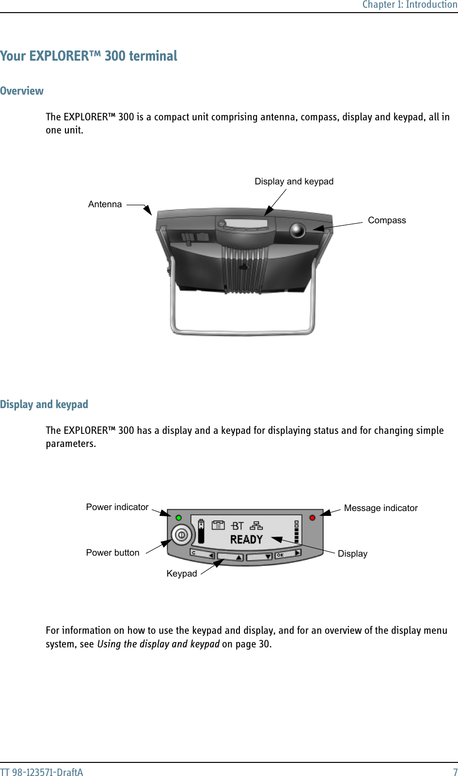 Chapter 1: IntroductionTT 98-123571-DraftA 7Your EXPLORER™ 300 terminalOverviewThe EXPLORER™ 300 is a compact unit comprising antenna, compass, display and keypad, all in one unit.Display and keypadThe EXPLORER™ 300 has a display and a keypad for displaying status and for changing simple parameters.For information on how to use the keypad and display, and for an overview of the display menu system, see Using the display and keypad on page 30.Display and keypadAntennaCompassPower indicatorPower buttonKeypadDisplayMessage indicator