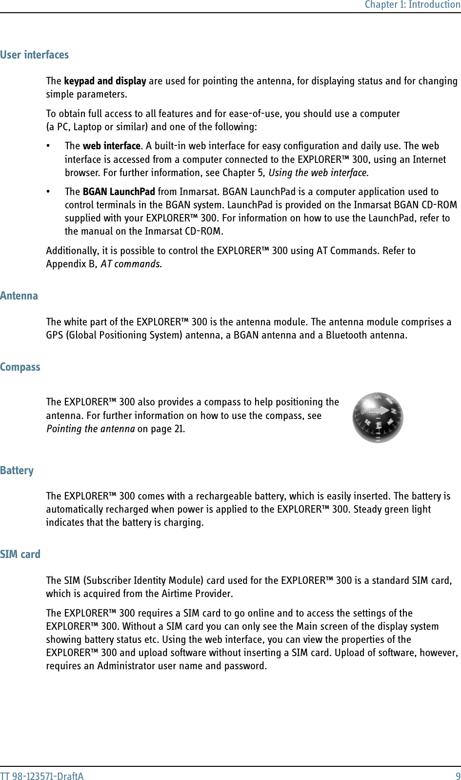 Chapter 1: IntroductionTT 98-123571-DraftA 9User interfacesThe keypad and display are used for pointing the antenna, for displaying status and for changing simple parameters.To obtain full access to all features and for ease-of-use, you should use a computer (a PC, Laptop or similar) and one of the following:•The web interface. A built-in web interface for easy configuration and daily use. The web interface is accessed from a computer connected to the EXPLORER™ 300, using an Internet browser. For further information, see Chapter 5, Using the web interface.•The BGAN LaunchPad from Inmarsat. BGAN LaunchPad is a computer application used to control terminals in the BGAN system. LaunchPad is provided on the Inmarsat BGAN CD-ROM supplied with your EXPLORER™ 300. For information on how to use the LaunchPad, refer to the manual on the Inmarsat CD-ROM.Additionally, it is possible to control the EXPLORER™ 300 using AT Commands. Refer to Appendix B, AT commands.AntennaThe white part of the EXPLORER™ 300 is the antenna module. The antenna module comprises a GPS (Global Positioning System) antenna, a BGAN antenna and a Bluetooth antenna. CompassThe EXPLORER™ 300 also provides a compass to help positioning the antenna. For further information on how to use the compass, see Pointing the antenna on page 21.BatteryThe EXPLORER™ 300 comes with a rechargeable battery, which is easily inserted. The battery is automatically recharged when power is applied to the EXPLORER™ 300. Steady green light indicates that the battery is charging.SIM cardThe SIM (Subscriber Identity Module) card used for the EXPLORER™ 300 is a standard SIM card, which is acquired from the Airtime Provider. The EXPLORER™ 300 requires a SIM card to go online and to access the settings of the EXPLORER™ 300. Without a SIM card you can only see the Main screen of the display system showing battery status etc. Using the web interface, you can view the properties of the EXPLORER™ 300 and upload software without inserting a SIM card. Upload of software, however, requires an Administrator user name and password.