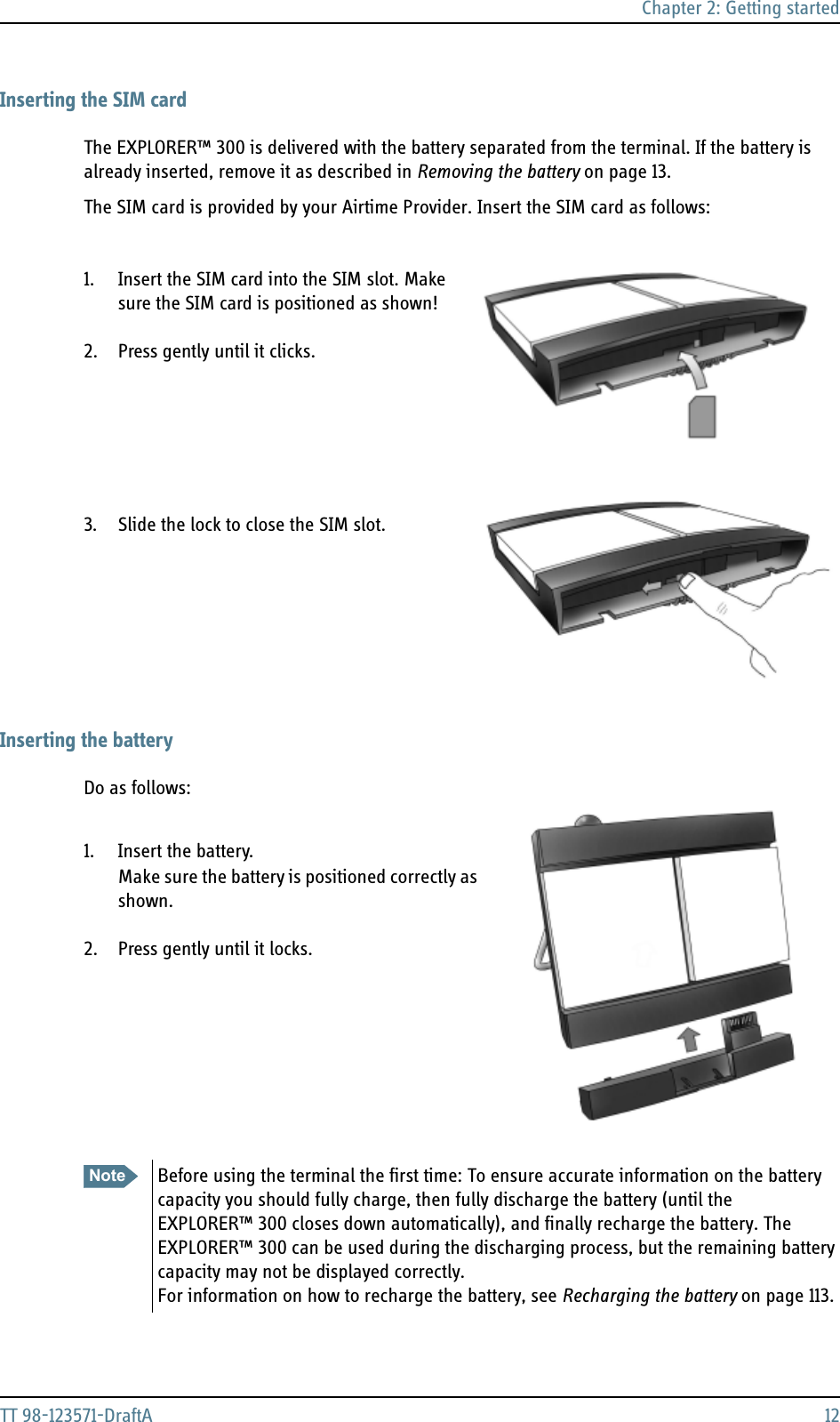 Chapter 2: Getting startedTT 98-123571-DraftA 12Inserting the SIM cardThe EXPLORER™ 300 is delivered with the battery separated from the terminal. If the battery is already inserted, remove it as described in Removing the battery on page 13.The SIM card is provided by your Airtime Provider. Insert the SIM card as follows:1. Insert the SIM card into the SIM slot. Make sure the SIM card is positioned as shown!2. Press gently until it clicks.3. Slide the lock to close the SIM slot.Inserting the batteryDo as follows:1. Insert the battery. Make sure the battery is positioned correctly as shown.2. Press gently until it locks.Note Before using the terminal the first time: To ensure accurate information on the battery capacity you should fully charge, then fully discharge the battery (until the EXPLORER™ 300 closes down automatically), and finally recharge the battery. The EXPLORER™ 300 can be used during the discharging process, but the remaining battery capacity may not be displayed correctly. For information on how to recharge the battery, see Recharging the battery on page 113.