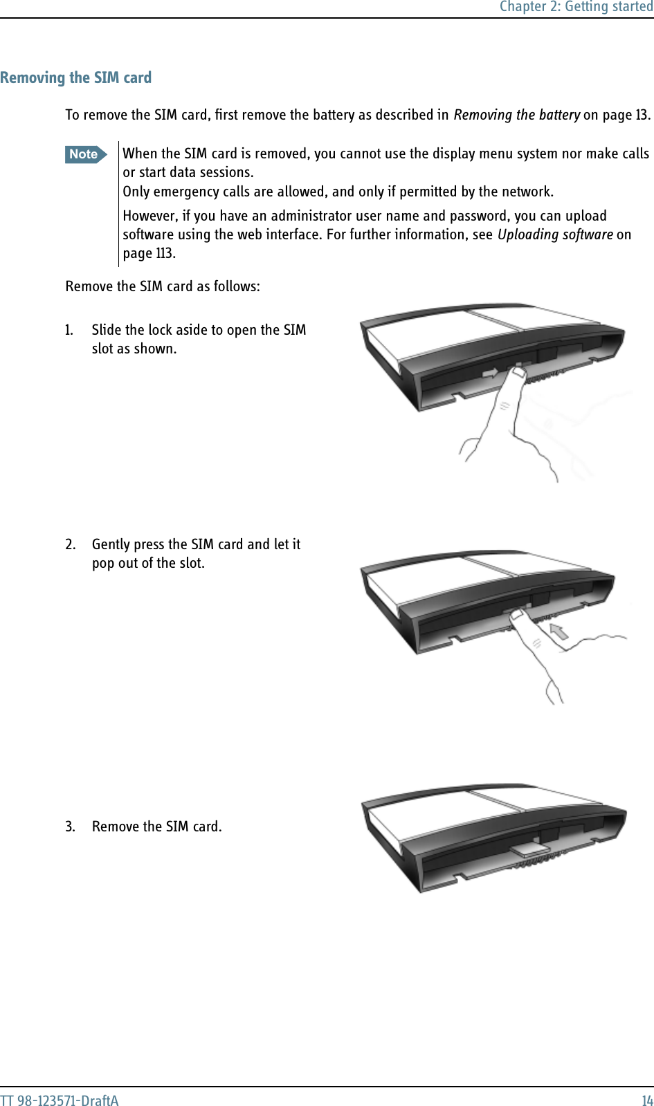 Chapter 2: Getting startedTT 98-123571-DraftA 14Removing the SIM cardTo remove the SIM card, first remove the battery as described in Removing the battery on page 13.Remove the SIM card as follows:1. Slide the lock aside to open the SIM slot as shown.2. Gently press the SIM card and let it pop out of the slot.3. Remove the SIM card.Note When the SIM card is removed, you cannot use the display menu system nor make calls or start data sessions.Only emergency calls are allowed, and only if permitted by the network.However, if you have an administrator user name and password, you can upload software using the web interface. For further information, see Uploading software on page 113.