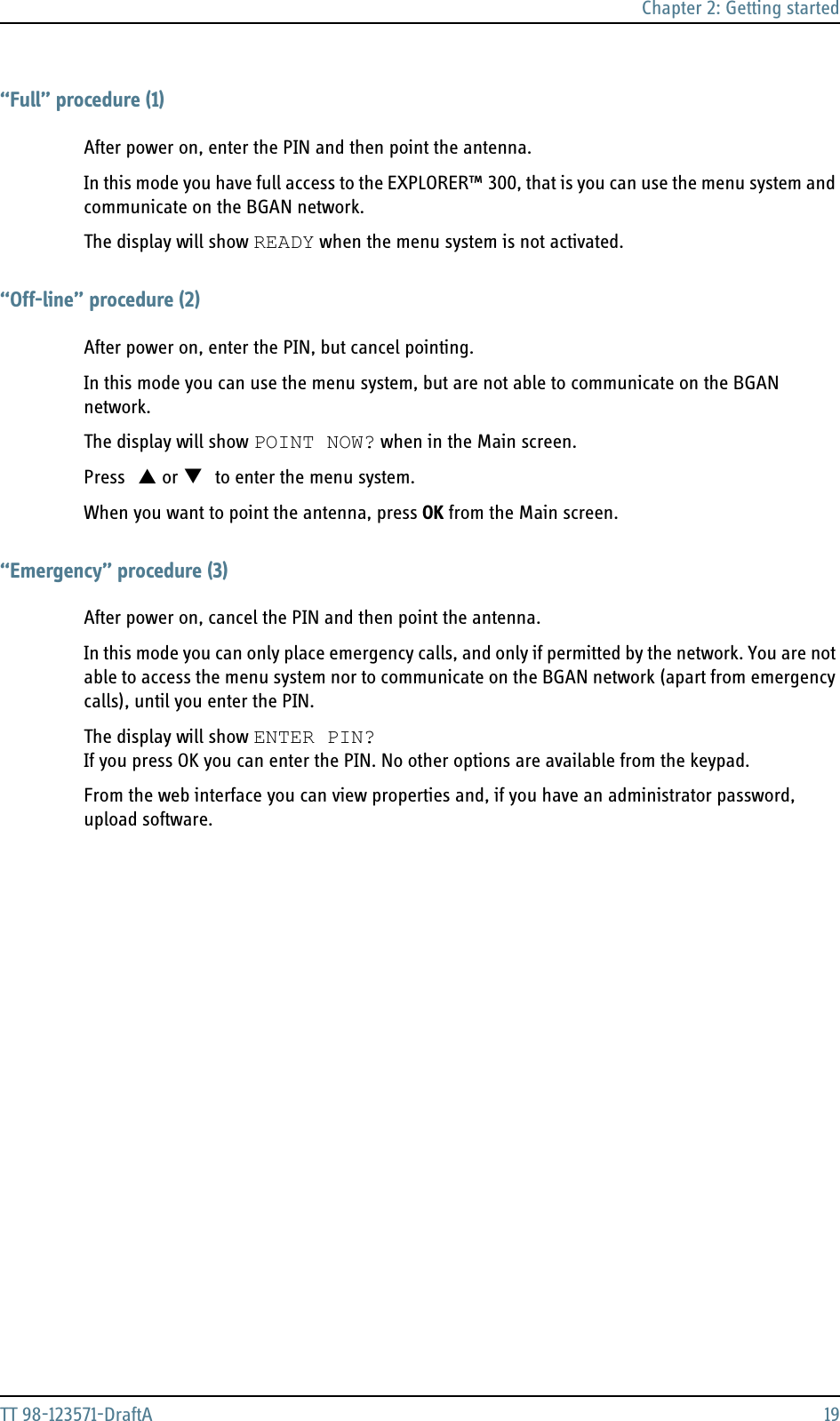 Chapter 2: Getting startedTT 98-123571-DraftA 19“Full” procedure (1)After power on, enter the PIN and then point the antenna. In this mode you have full access to the EXPLORER™ 300, that is you can use the menu system and communicate on the BGAN network.The display will show READY when the menu system is not activated.“Off-line” procedure (2)After power on, enter the PIN, but cancel pointing. In this mode you can use the menu system, but are not able to communicate on the BGAN network.The display will show POINT NOW? when in the Main screen.Press S or T to enter the menu system.When you want to point the antenna, press OK from the Main screen. “Emergency” procedure (3)After power on, cancel the PIN and then point the antenna. In this mode you can only place emergency calls, and only if permitted by the network. You are not able to access the menu system nor to communicate on the BGAN network (apart from emergency calls), until you enter the PIN.The display will show ENTER PIN?If you press OK you can enter the PIN. No other options are available from the keypad.From the web interface you can view properties and, if you have an administrator password, upload software.