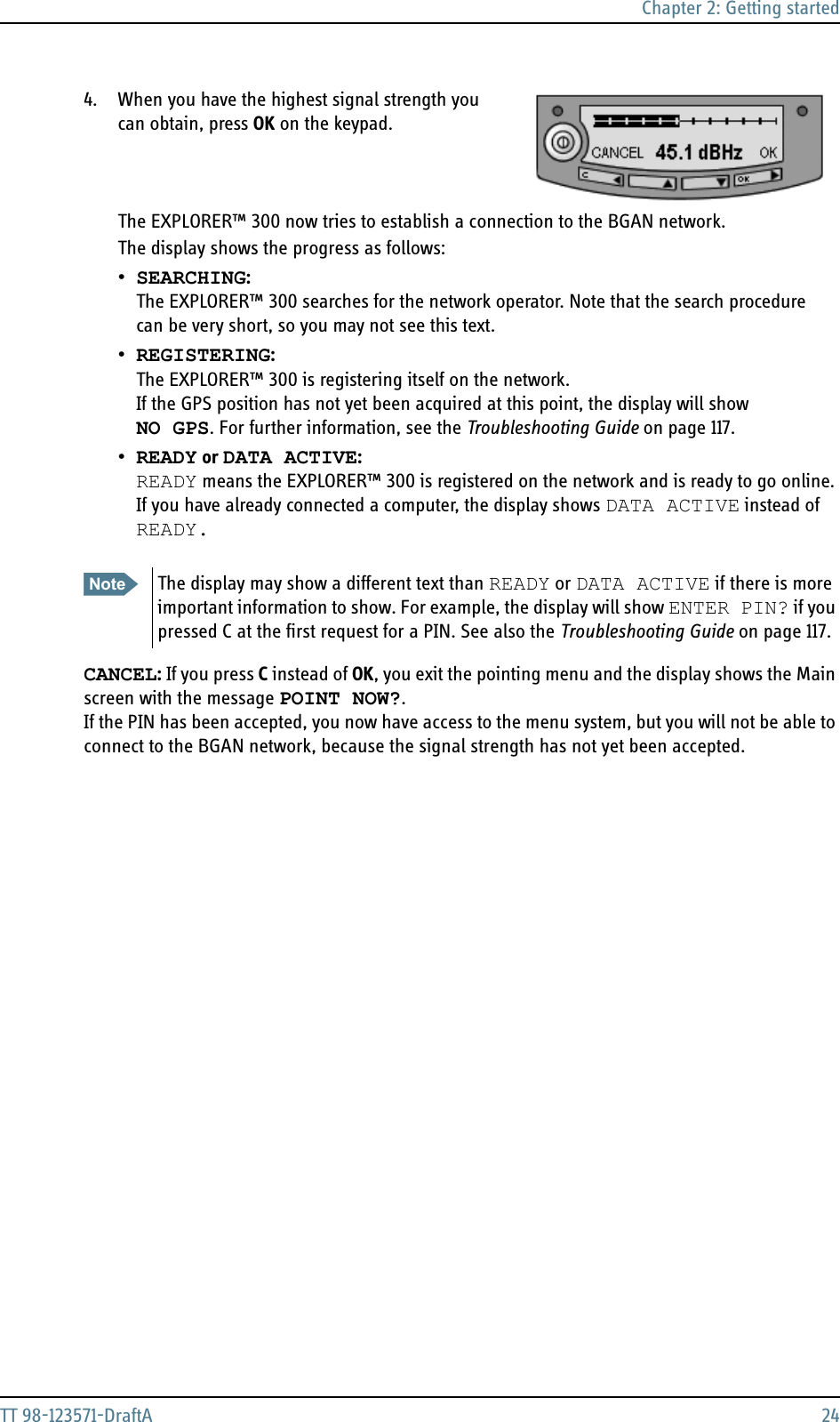 Chapter 2: Getting startedTT 98-123571-DraftA 244. When you have the highest signal strength you can obtain, press OK on the keypad. The EXPLORER™ 300 now tries to establish a connection to the BGAN network.The display shows the progress as follows:•SEARCHING: The EXPLORER™ 300 searches for the network operator. Note that the search procedure can be very short, so you may not see this text.•REGISTERING: The EXPLORER™ 300 is registering itself on the network.If the GPS position has not yet been acquired at this point, the display will showNO GPS. For further information, see the Troubleshooting Guide on page 117.•READY or DATA ACTIVE: READY means the EXPLORER™ 300 is registered on the network and is ready to go online. If you have already connected a computer, the display shows DATA ACTIVE instead of READY.CANCEL: If you press C instead of OK, you exit the pointing menu and the display shows the Main screen with the message POINT NOW?. If the PIN has been accepted, you now have access to the menu system, but you will not be able to connect to the BGAN network, because the signal strength has not yet been accepted.Note The display may show a different text than READY or DATA ACTIVE if there is more important information to show. For example, the display will show ENTER PIN? if you pressed C at the first request for a PIN. See also the Troubleshooting Guide on page 117.