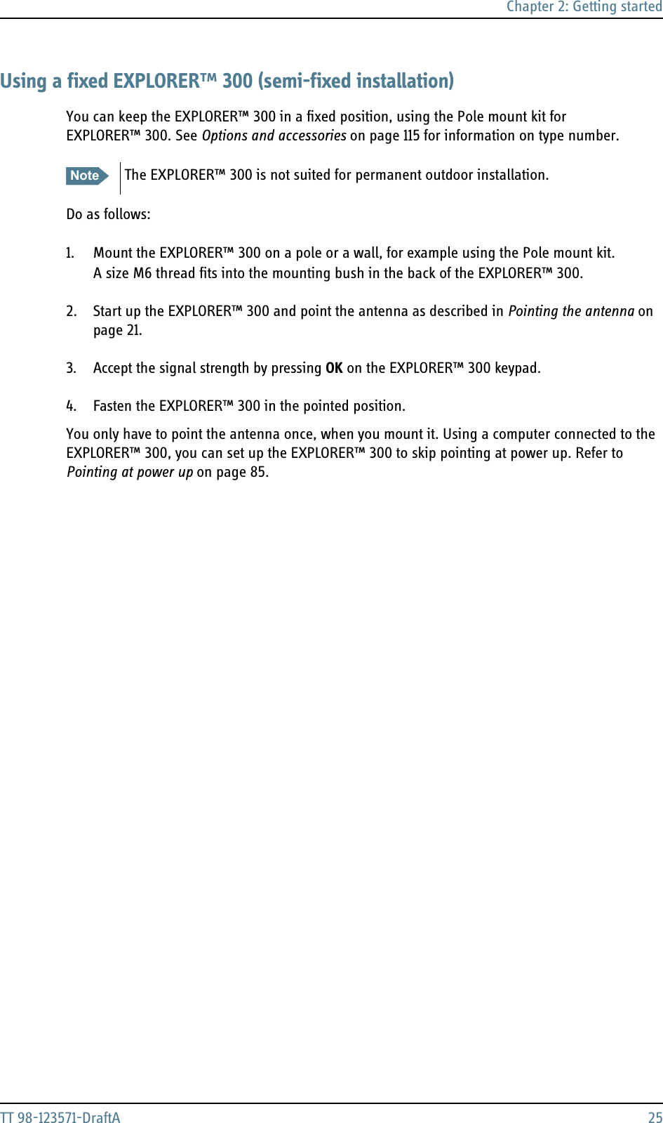 Chapter 2: Getting startedTT 98-123571-DraftA 25Using a fixed EXPLORER™ 300 (semi-fixed installation)You can keep the EXPLORER™ 300 in a fixed position, using the Pole mount kit for EXPLORER™ 300. See Options and accessories on page 115 for information on type number.Do as follows:1. Mount the EXPLORER™ 300 on a pole or a wall, for example using the Pole mount kit.A size M6 thread fits into the mounting bush in the back of the EXPLORER™ 300.2. Start up the EXPLORER™ 300 and point the antenna as described in Pointing the antenna on page 21. 3. Accept the signal strength by pressing OK on the EXPLORER™ 300 keypad.4. Fasten the EXPLORER™ 300 in the pointed position. You only have to point the antenna once, when you mount it. Using a computer connected to the EXPLORER™ 300, you can set up the EXPLORER™ 300 to skip pointing at power up. Refer to Pointing at power up on page 85.Note The EXPLORER™ 300 is not suited for permanent outdoor installation. 