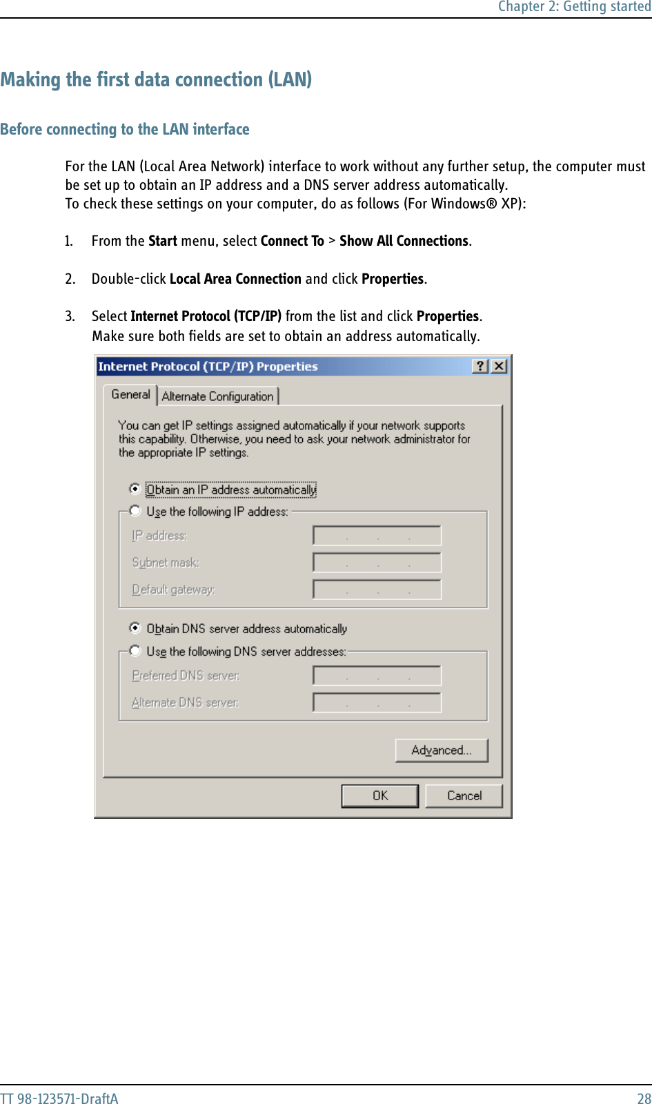 Chapter 2: Getting startedTT 98-123571-DraftA 28Making the first data connection (LAN)Before connecting to the LAN interfaceFor the LAN (Local Area Network) interface to work without any further setup, the computer must be set up to obtain an IP address and a DNS server address automatically. To check these settings on your computer, do as follows (For Windows® XP):1. From the Start menu, select Connect To &gt; Show All Connections.2. Double-click Local Area Connection and click Properties.3. Select Internet Protocol (TCP/IP) from the list and click Properties. Make sure both fields are set to obtain an address automatically.