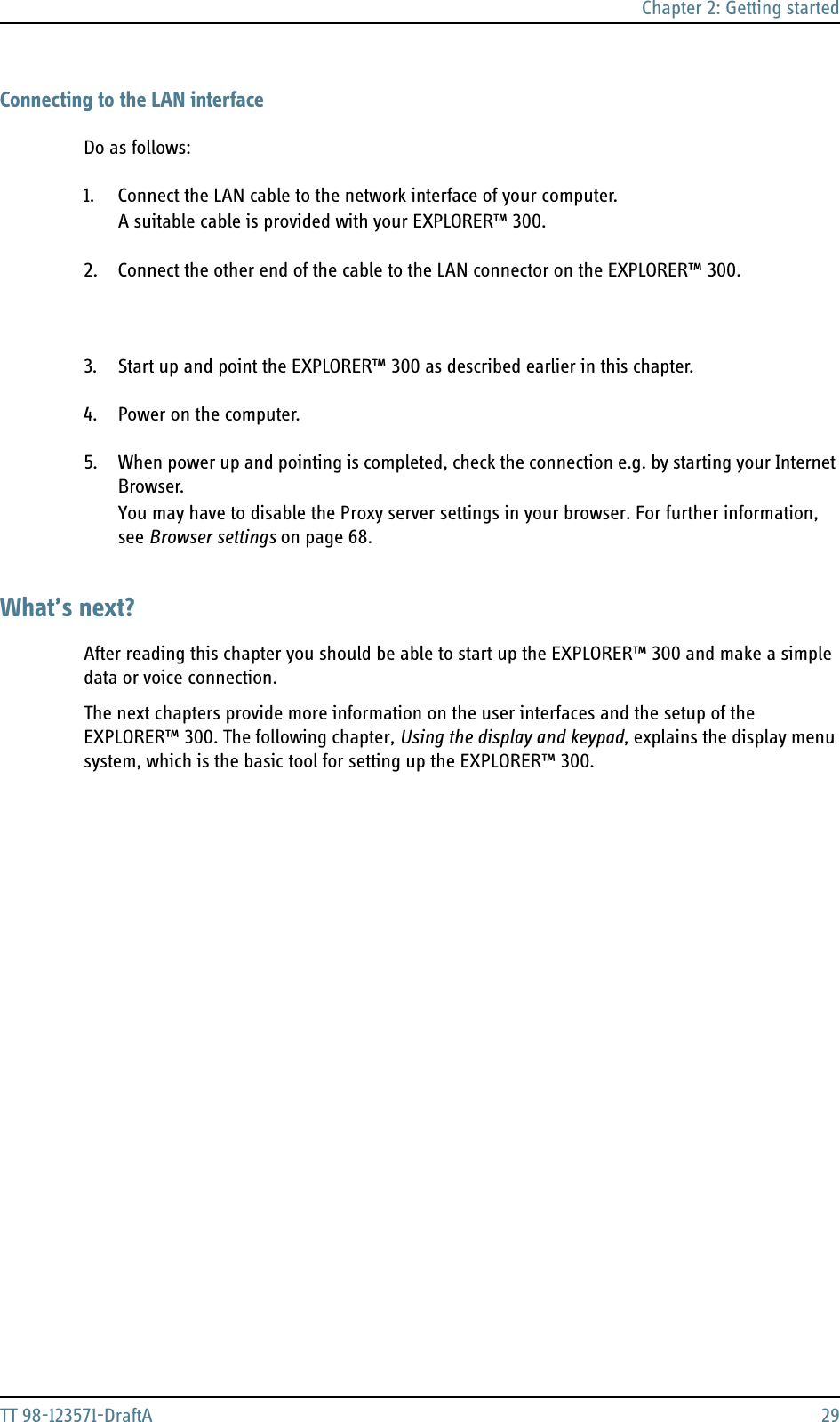 Chapter 2: Getting startedTT 98-123571-DraftA 29Connecting to the LAN interfaceDo as follows:1. Connect the LAN cable to the network interface of your computer.A suitable cable is provided with your EXPLORER™ 300.2. Connect the other end of the cable to the LAN connector on the EXPLORER™ 300.3. Start up and point the EXPLORER™ 300 as described earlier in this chapter.4. Power on the computer.5. When power up and pointing is completed, check the connection e.g. by starting your Internet Browser.You may have to disable the Proxy server settings in your browser. For further information, see Browser settings on page 68.What’s next?After reading this chapter you should be able to start up the EXPLORER™ 300 and make a simple data or voice connection.The next chapters provide more information on the user interfaces and the setup of the EXPLORER™ 300. The following chapter, Using the display and keypad, explains the display menu system, which is the basic tool for setting up the EXPLORER™ 300.